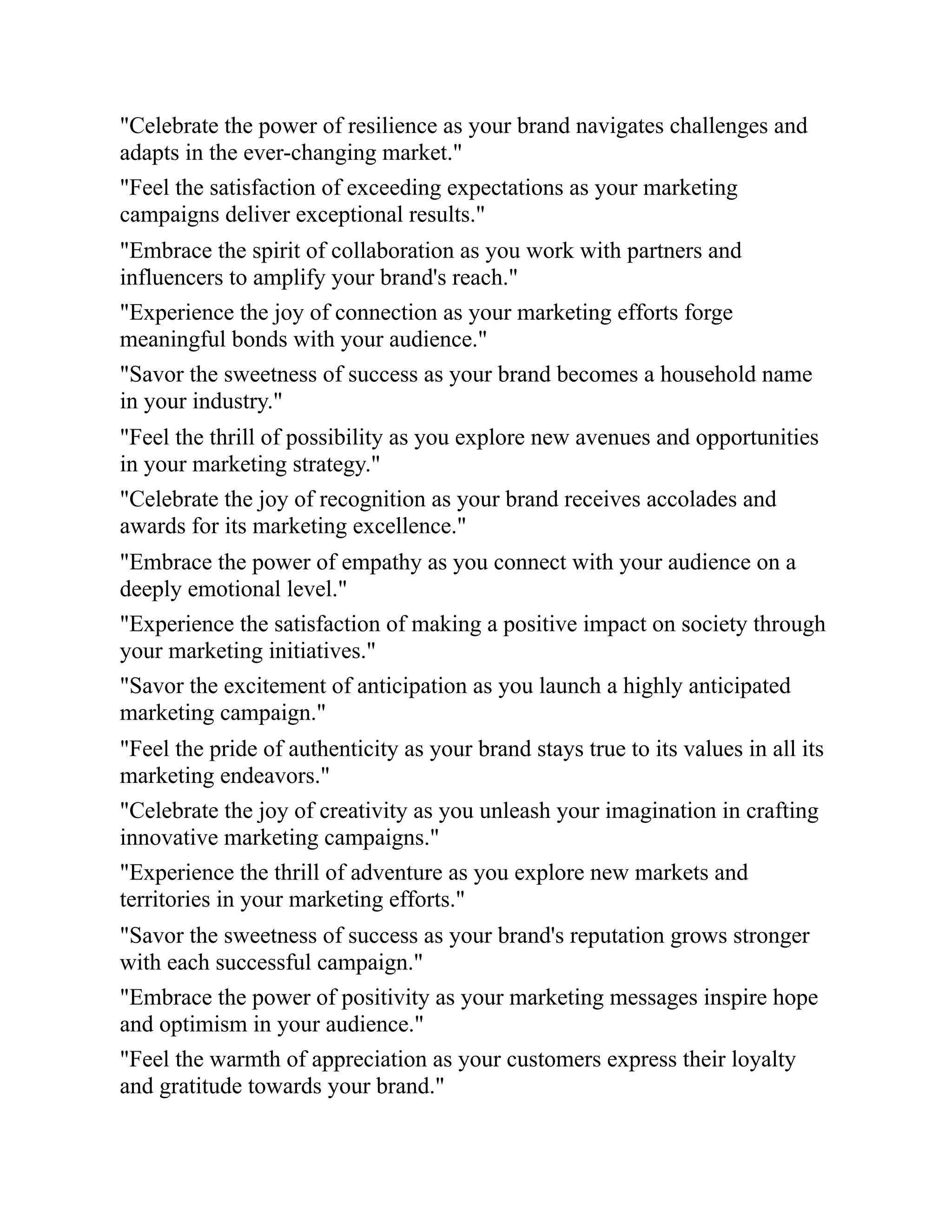 "Celebrate the power of resilience as your brand navigates challenges and
adapts in the ever-changing market."
"Feel the satisfaction of exceeding expectations as your marketing
campaigns deliver exceptional results."
"Embrace the spirit of collaboration as you work with partners and
influencers to amplify your brand's reach."
"Experience the joy of connection as your marketing efforts forge
meaningful bonds with your audience."
"Savor the sweetness of success as your brand becomes a household name
in your industry."
"Feel the thrill of possibility as you explore new avenues and opportunities
in your marketing strategy."
"Celebrate the joy of recognition as your brand receives accolades and
awards for its marketing excellence."
"Embrace the power of empathy as you connect with your audience on a
deeply emotional level."
"Experience the satisfaction of making a positive impact on society through
your marketing initiatives."
"Savor the excitement of anticipation as you launch a highly anticipated
marketing campaign."
"Feel the pride of authenticity as your brand stays true to its values in all its
marketing endeavors."
"Celebrate the joy of creativity as you unleash your imagination in crafting
innovative marketing campaigns."
"Experience the thrill of adventure as you explore new markets and
territories in your marketing efforts."
"Savor the sweetness of success as your brand's reputation grows stronger
with each successful campaign."
"Embrace the power of positivity as your marketing messages inspire hope
and optimism in your audience."
"Feel the warmth of appreciation as your customers express their loyalty
and gratitude towards your brand."
 