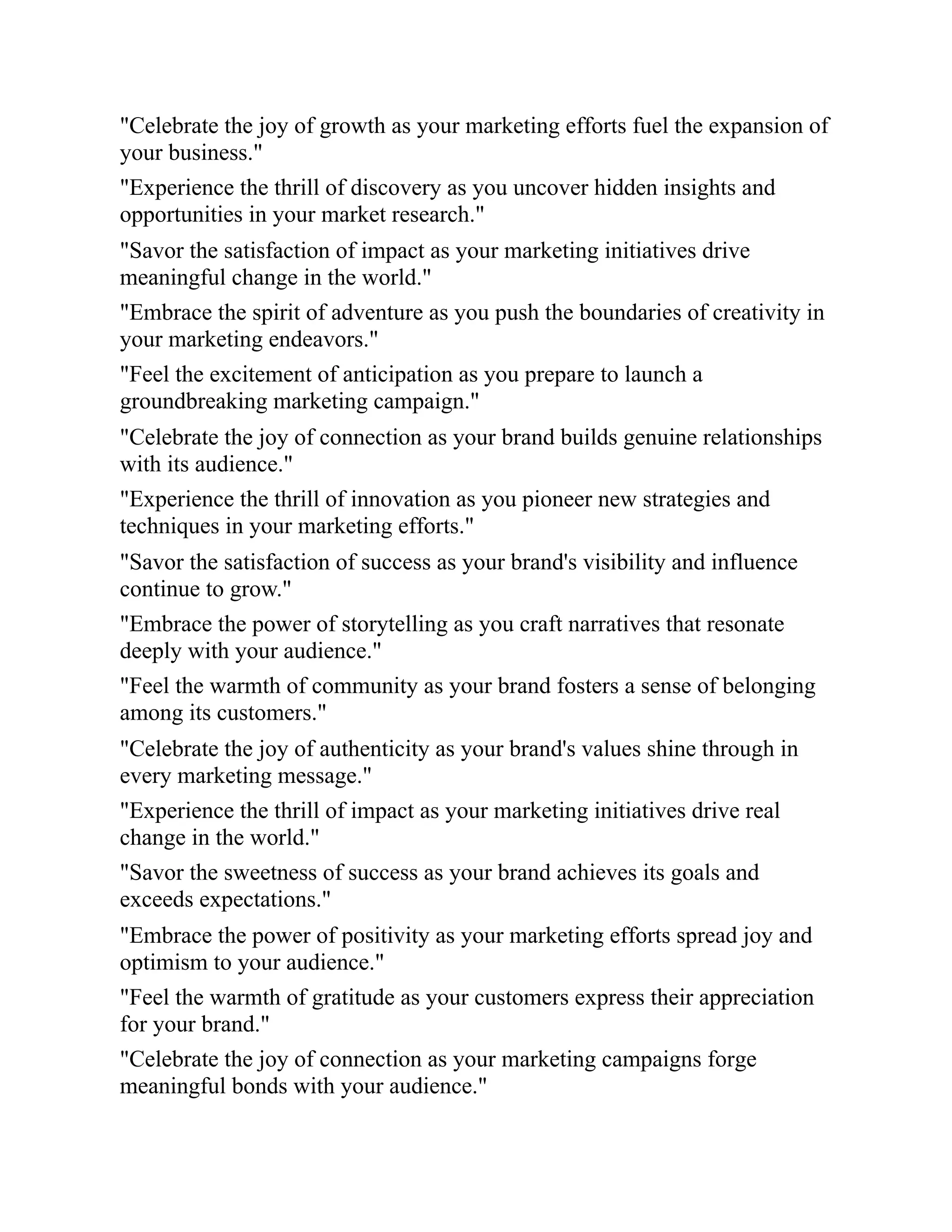 "Celebrate the joy of growth as your marketing efforts fuel the expansion of
your business."
"Experience the thrill of discovery as you uncover hidden insights and
opportunities in your market research."
"Savor the satisfaction of impact as your marketing initiatives drive
meaningful change in the world."
"Embrace the spirit of adventure as you push the boundaries of creativity in
your marketing endeavors."
"Feel the excitement of anticipation as you prepare to launch a
groundbreaking marketing campaign."
"Celebrate the joy of connection as your brand builds genuine relationships
with its audience."
"Experience the thrill of innovation as you pioneer new strategies and
techniques in your marketing efforts."
"Savor the satisfaction of success as your brand's visibility and influence
continue to grow."
"Embrace the power of storytelling as you craft narratives that resonate
deeply with your audience."
"Feel the warmth of community as your brand fosters a sense of belonging
among its customers."
"Celebrate the joy of authenticity as your brand's values shine through in
every marketing message."
"Experience the thrill of impact as your marketing initiatives drive real
change in the world."
"Savor the sweetness of success as your brand achieves its goals and
exceeds expectations."
"Embrace the power of positivity as your marketing efforts spread joy and
optimism to your audience."
"Feel the warmth of gratitude as your customers express their appreciation
for your brand."
"Celebrate the joy of connection as your marketing campaigns forge
meaningful bonds with your audience."
 