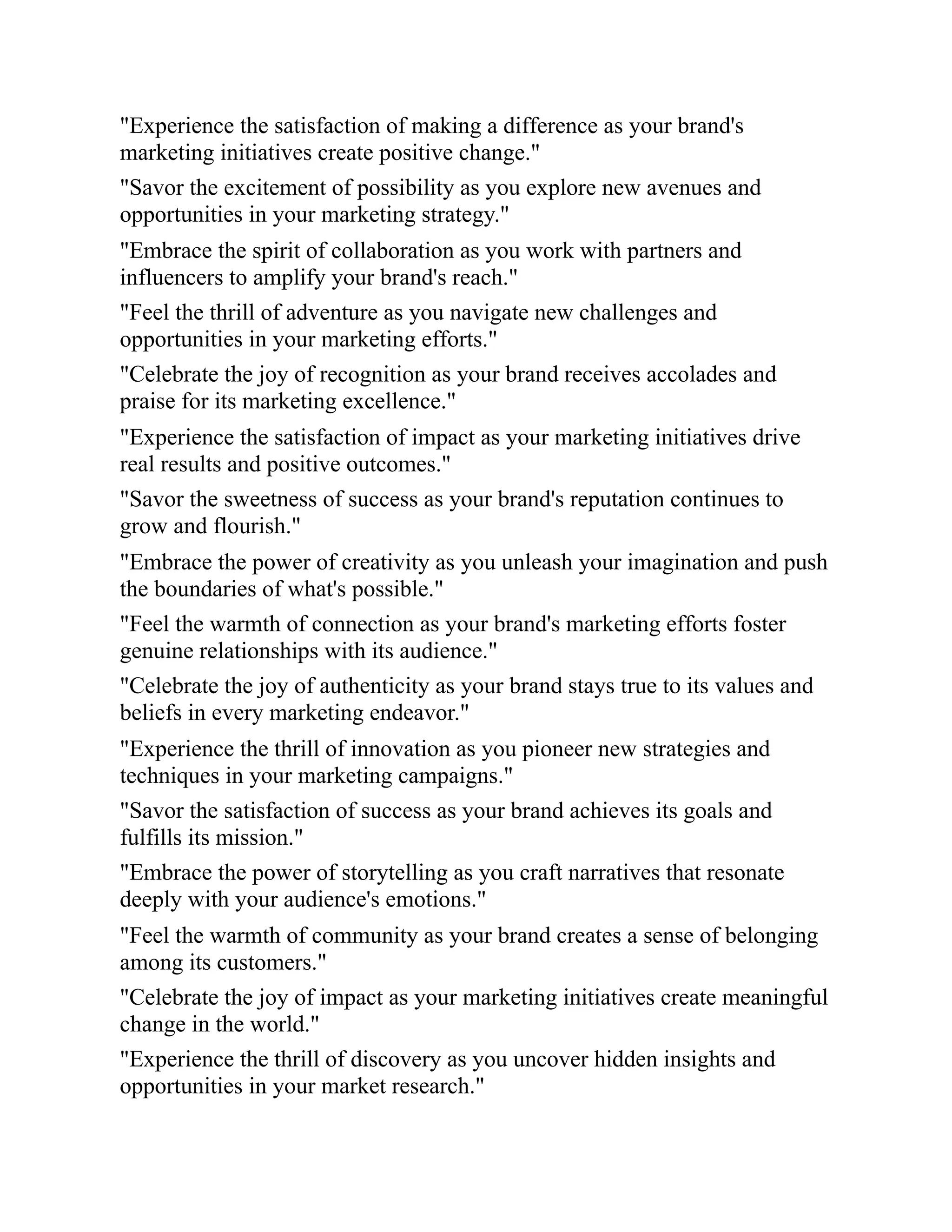 "Experience the satisfaction of making a difference as your brand's
marketing initiatives create positive change."
"Savor the excitement of possibility as you explore new avenues and
opportunities in your marketing strategy."
"Embrace the spirit of collaboration as you work with partners and
influencers to amplify your brand's reach."
"Feel the thrill of adventure as you navigate new challenges and
opportunities in your marketing efforts."
"Celebrate the joy of recognition as your brand receives accolades and
praise for its marketing excellence."
"Experience the satisfaction of impact as your marketing initiatives drive
real results and positive outcomes."
"Savor the sweetness of success as your brand's reputation continues to
grow and flourish."
"Embrace the power of creativity as you unleash your imagination and push
the boundaries of what's possible."
"Feel the warmth of connection as your brand's marketing efforts foster
genuine relationships with its audience."
"Celebrate the joy of authenticity as your brand stays true to its values and
beliefs in every marketing endeavor."
"Experience the thrill of innovation as you pioneer new strategies and
techniques in your marketing campaigns."
"Savor the satisfaction of success as your brand achieves its goals and
fulfills its mission."
"Embrace the power of storytelling as you craft narratives that resonate
deeply with your audience's emotions."
"Feel the warmth of community as your brand creates a sense of belonging
among its customers."
"Celebrate the joy of impact as your marketing initiatives create meaningful
change in the world."
"Experience the thrill of discovery as you uncover hidden insights and
opportunities in your market research."
 