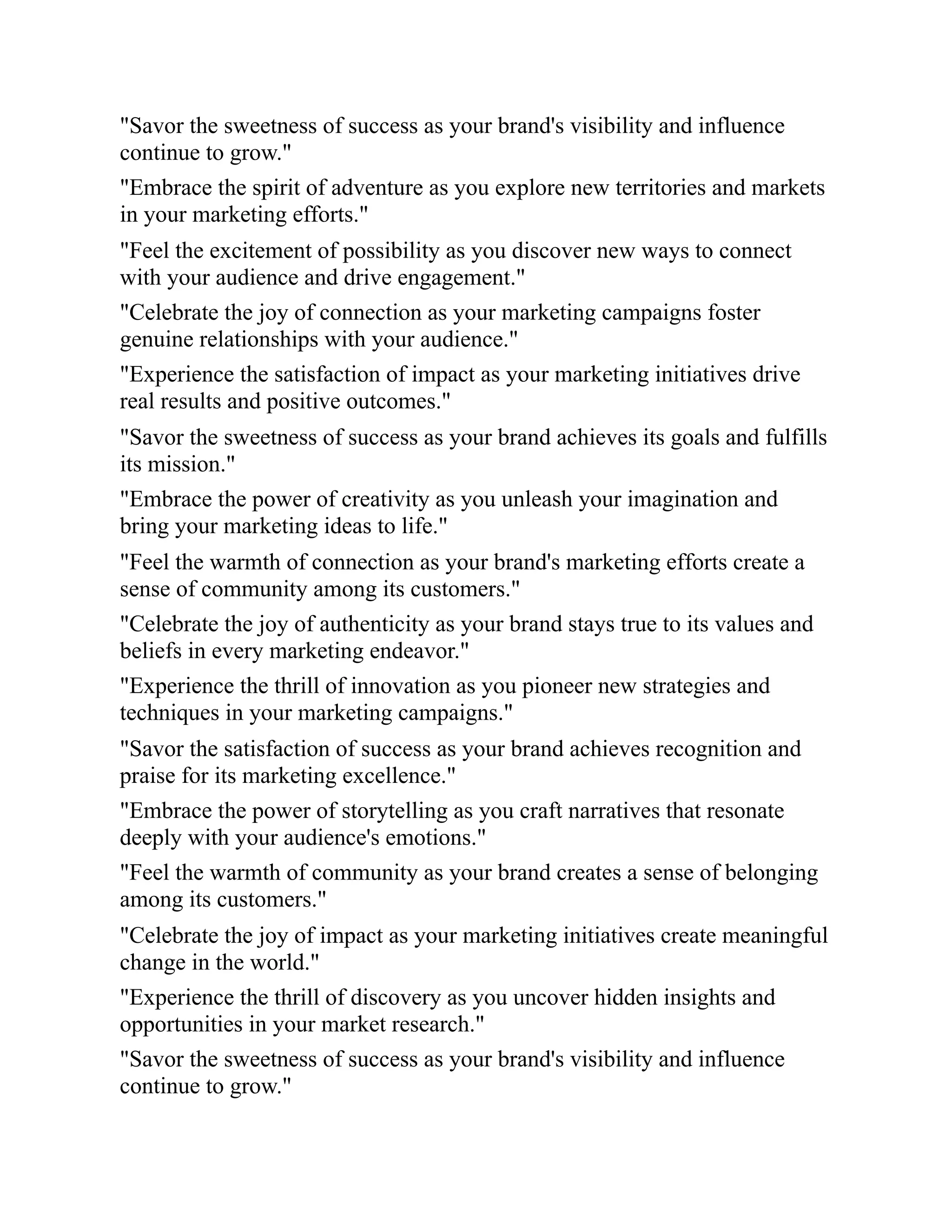 "Savor the sweetness of success as your brand's visibility and influence
continue to grow."
"Embrace the spirit of adventure as you explore new territories and markets
in your marketing efforts."
"Feel the excitement of possibility as you discover new ways to connect
with your audience and drive engagement."
"Celebrate the joy of connection as your marketing campaigns foster
genuine relationships with your audience."
"Experience the satisfaction of impact as your marketing initiatives drive
real results and positive outcomes."
"Savor the sweetness of success as your brand achieves its goals and fulfills
its mission."
"Embrace the power of creativity as you unleash your imagination and
bring your marketing ideas to life."
"Feel the warmth of connection as your brand's marketing efforts create a
sense of community among its customers."
"Celebrate the joy of authenticity as your brand stays true to its values and
beliefs in every marketing endeavor."
"Experience the thrill of innovation as you pioneer new strategies and
techniques in your marketing campaigns."
"Savor the satisfaction of success as your brand achieves recognition and
praise for its marketing excellence."
"Embrace the power of storytelling as you craft narratives that resonate
deeply with your audience's emotions."
"Feel the warmth of community as your brand creates a sense of belonging
among its customers."
"Celebrate the joy of impact as your marketing initiatives create meaningful
change in the world."
"Experience the thrill of discovery as you uncover hidden insights and
opportunities in your market research."
"Savor the sweetness of success as your brand's visibility and influence
continue to grow."
 