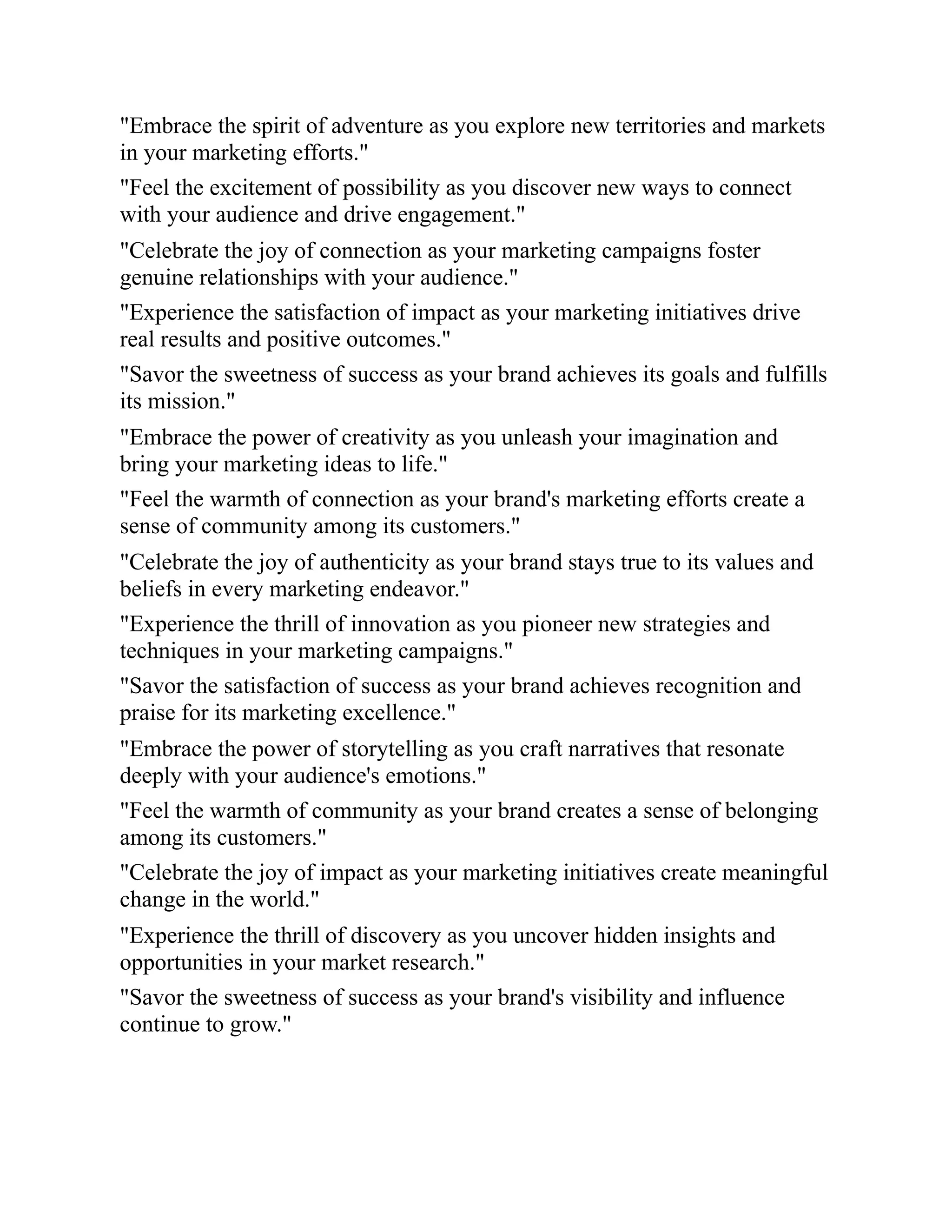 "Embrace the spirit of adventure as you explore new territories and markets
in your marketing efforts."
"Feel the excitement of possibility as you discover new ways to connect
with your audience and drive engagement."
"Celebrate the joy of connection as your marketing campaigns foster
genuine relationships with your audience."
"Experience the satisfaction of impact as your marketing initiatives drive
real results and positive outcomes."
"Savor the sweetness of success as your brand achieves its goals and fulfills
its mission."
"Embrace the power of creativity as you unleash your imagination and
bring your marketing ideas to life."
"Feel the warmth of connection as your brand's marketing efforts create a
sense of community among its customers."
"Celebrate the joy of authenticity as your brand stays true to its values and
beliefs in every marketing endeavor."
"Experience the thrill of innovation as you pioneer new strategies and
techniques in your marketing campaigns."
"Savor the satisfaction of success as your brand achieves recognition and
praise for its marketing excellence."
"Embrace the power of storytelling as you craft narratives that resonate
deeply with your audience's emotions."
"Feel the warmth of community as your brand creates a sense of belonging
among its customers."
"Celebrate the joy of impact as your marketing initiatives create meaningful
change in the world."
"Experience the thrill of discovery as you uncover hidden insights and
opportunities in your market research."
"Savor the sweetness of success as your brand's visibility and influence
continue to grow."
 