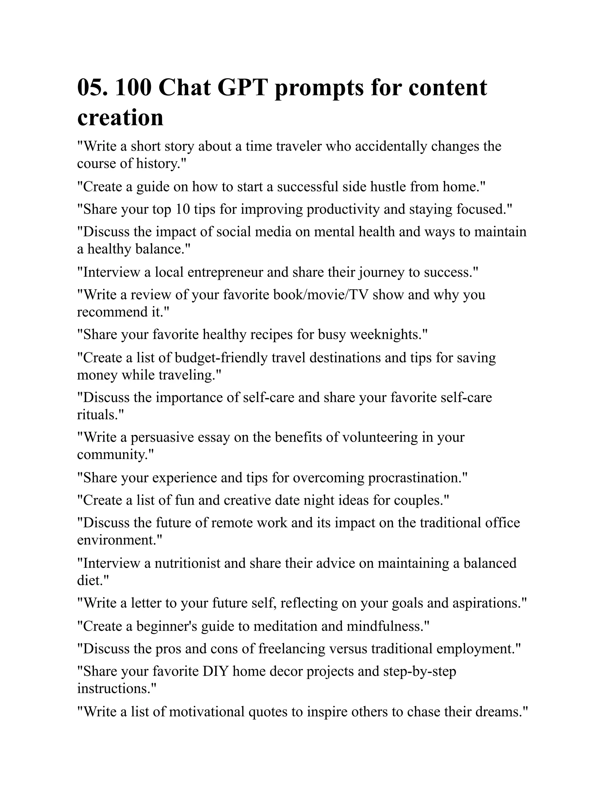 05. 100 Chat GPT prompts for content
creation
"Write a short story about a time traveler who accidentally changes the
course of history."
"Create a guide on how to start a successful side hustle from home."
"Share your top 10 tips for improving productivity and staying focused."
"Discuss the impact of social media on mental health and ways to maintain
a healthy balance."
"Interview a local entrepreneur and share their journey to success."
"Write a review of your favorite book/movie/TV show and why you
recommend it."
"Share your favorite healthy recipes for busy weeknights."
"Create a list of budget-friendly travel destinations and tips for saving
money while traveling."
"Discuss the importance of self-care and share your favorite self-care
rituals."
"Write a persuasive essay on the benefits of volunteering in your
community."
"Share your experience and tips for overcoming procrastination."
"Create a list of fun and creative date night ideas for couples."
"Discuss the future of remote work and its impact on the traditional office
environment."
"Interview a nutritionist and share their advice on maintaining a balanced
diet."
"Write a letter to your future self, reflecting on your goals and aspirations."
"Create a beginner's guide to meditation and mindfulness."
"Discuss the pros and cons of freelancing versus traditional employment."
"Share your favorite DIY home decor projects and step-by-step
instructions."
"Write a list of motivational quotes to inspire others to chase their dreams."
 