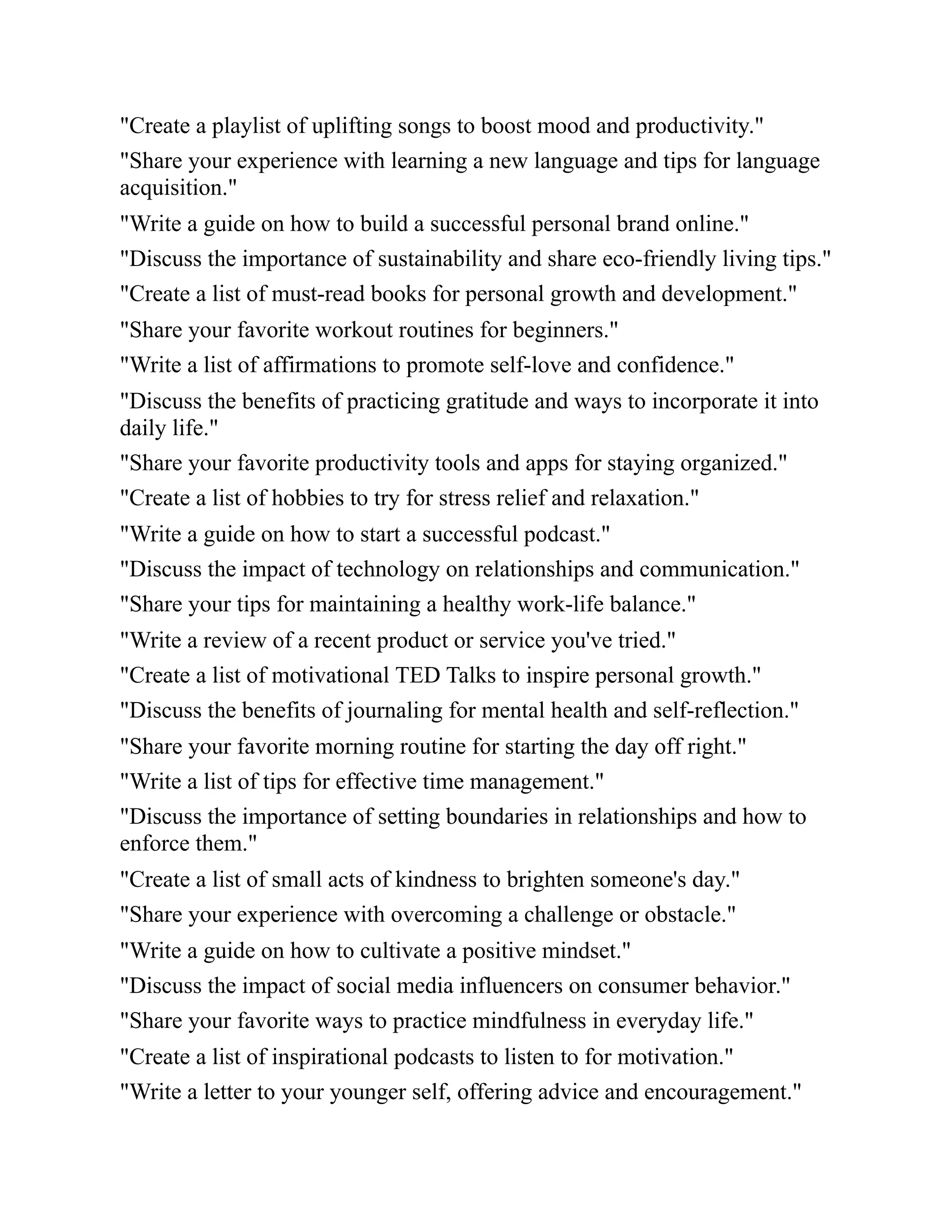 "Create a playlist of uplifting songs to boost mood and productivity."
"Share your experience with learning a new language and tips for language
acquisition."
"Write a guide on how to build a successful personal brand online."
"Discuss the importance of sustainability and share eco-friendly living tips."
"Create a list of must-read books for personal growth and development."
"Share your favorite workout routines for beginners."
"Write a list of affirmations to promote self-love and confidence."
"Discuss the benefits of practicing gratitude and ways to incorporate it into
daily life."
"Share your favorite productivity tools and apps for staying organized."
"Create a list of hobbies to try for stress relief and relaxation."
"Write a guide on how to start a successful podcast."
"Discuss the impact of technology on relationships and communication."
"Share your tips for maintaining a healthy work-life balance."
"Write a review of a recent product or service you've tried."
"Create a list of motivational TED Talks to inspire personal growth."
"Discuss the benefits of journaling for mental health and self-reflection."
"Share your favorite morning routine for starting the day off right."
"Write a list of tips for effective time management."
"Discuss the importance of setting boundaries in relationships and how to
enforce them."
"Create a list of small acts of kindness to brighten someone's day."
"Share your experience with overcoming a challenge or obstacle."
"Write a guide on how to cultivate a positive mindset."
"Discuss the impact of social media influencers on consumer behavior."
"Share your favorite ways to practice mindfulness in everyday life."
"Create a list of inspirational podcasts to listen to for motivation."
"Write a letter to your younger self, offering advice and encouragement."
 