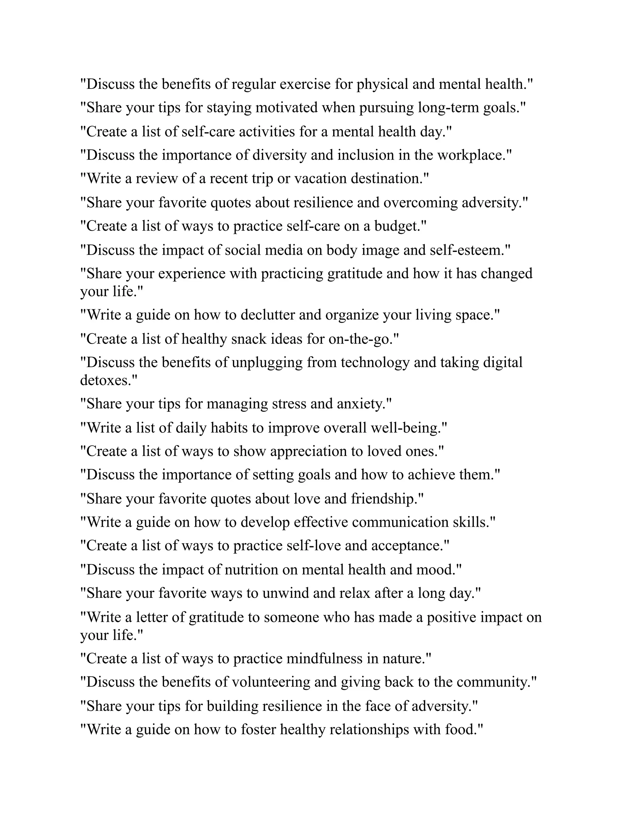 "Discuss the benefits of regular exercise for physical and mental health."
"Share your tips for staying motivated when pursuing long-term goals."
"Create a list of self-care activities for a mental health day."
"Discuss the importance of diversity and inclusion in the workplace."
"Write a review of a recent trip or vacation destination."
"Share your favorite quotes about resilience and overcoming adversity."
"Create a list of ways to practice self-care on a budget."
"Discuss the impact of social media on body image and self-esteem."
"Share your experience with practicing gratitude and how it has changed
your life."
"Write a guide on how to declutter and organize your living space."
"Create a list of healthy snack ideas for on-the-go."
"Discuss the benefits of unplugging from technology and taking digital
detoxes."
"Share your tips for managing stress and anxiety."
"Write a list of daily habits to improve overall well-being."
"Create a list of ways to show appreciation to loved ones."
"Discuss the importance of setting goals and how to achieve them."
"Share your favorite quotes about love and friendship."
"Write a guide on how to develop effective communication skills."
"Create a list of ways to practice self-love and acceptance."
"Discuss the impact of nutrition on mental health and mood."
"Share your favorite ways to unwind and relax after a long day."
"Write a letter of gratitude to someone who has made a positive impact on
your life."
"Create a list of ways to practice mindfulness in nature."
"Discuss the benefits of volunteering and giving back to the community."
"Share your tips for building resilience in the face of adversity."
"Write a guide on how to foster healthy relationships with food."
 