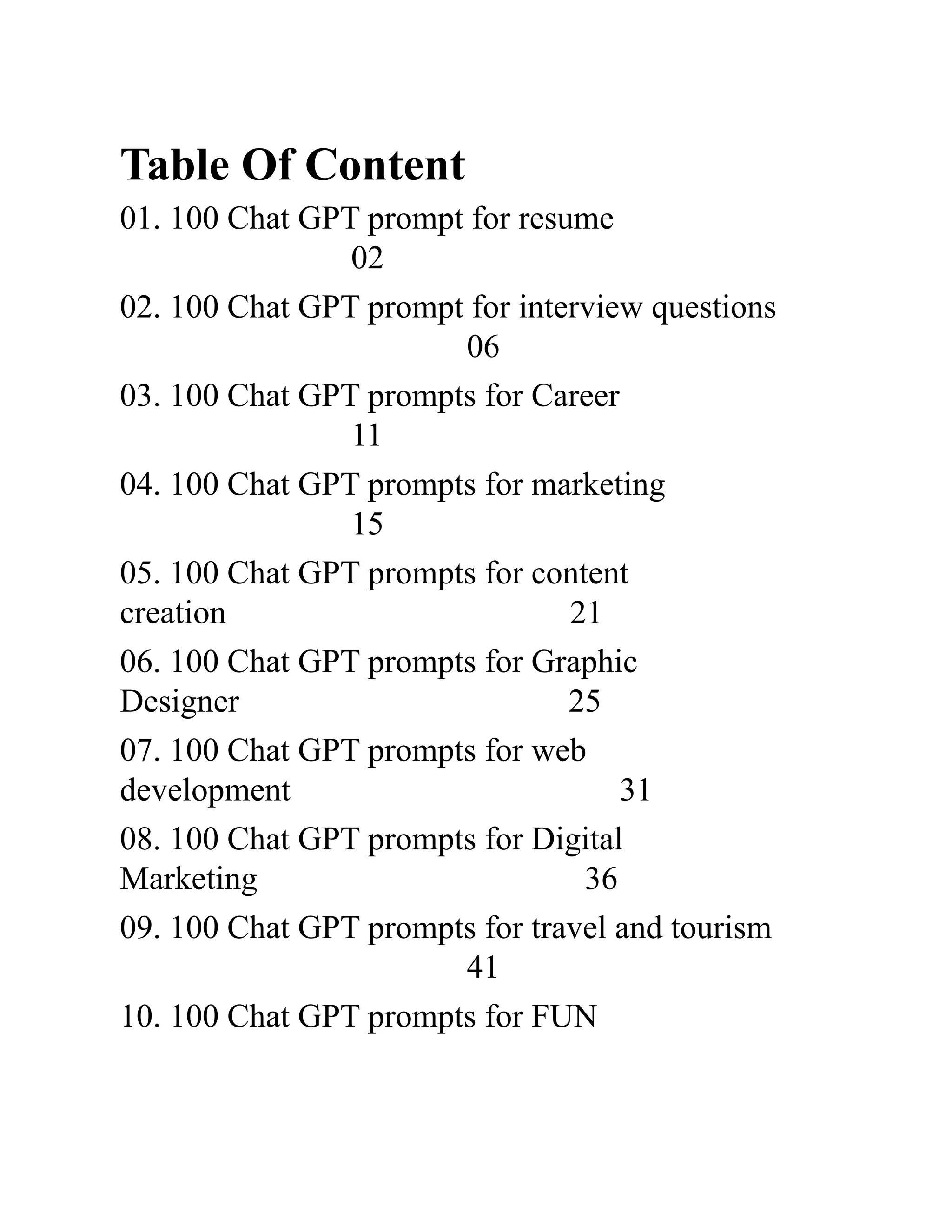 Table Of Content
01. 100 Chat GPT prompt for resume ​ ​
02
02. 100 Chat GPT prompt for interview questions ​
06
03. 100 Chat GPT prompts for Career ​ ​
11
04. 100 Chat GPT prompts for marketing ​ ​
15
05. 100 Chat GPT prompts for content
creation ​ ​ 21
06. 100 Chat GPT prompts for Graphic
Designer​ ​ 25
07. 100 Chat GPT prompts for web
development​ ​ 31
08. 100 Chat GPT prompts for Digital
Marketing​ ​ 36
09. 100 Chat GPT prompts for travel and tourism ​
41
10. 100 Chat GPT prompts for FUN ​ ​
 
