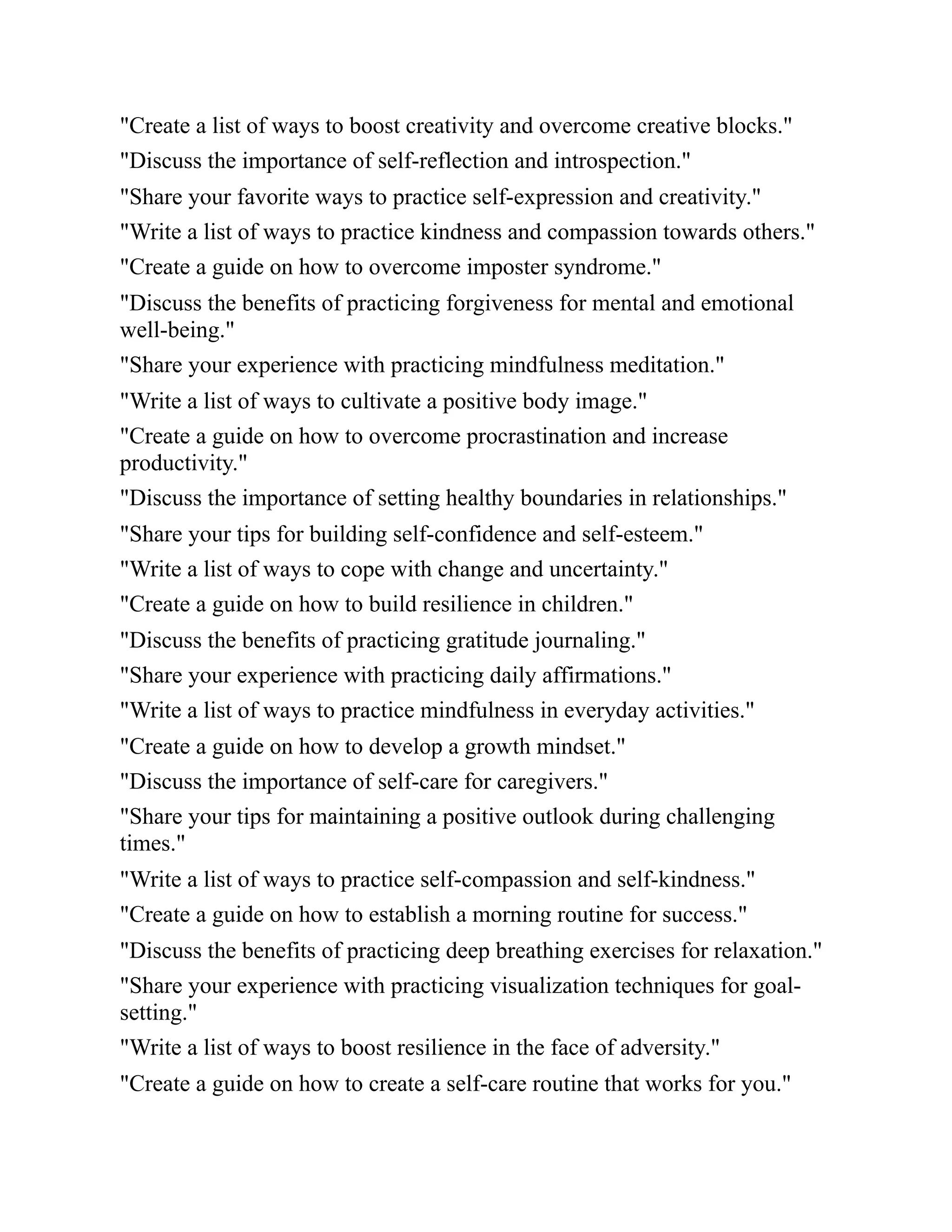 "Create a list of ways to boost creativity and overcome creative blocks."
"Discuss the importance of self-reflection and introspection."
"Share your favorite ways to practice self-expression and creativity."
"Write a list of ways to practice kindness and compassion towards others."
"Create a guide on how to overcome imposter syndrome."
"Discuss the benefits of practicing forgiveness for mental and emotional
well-being."
"Share your experience with practicing mindfulness meditation."
"Write a list of ways to cultivate a positive body image."
"Create a guide on how to overcome procrastination and increase
productivity."
"Discuss the importance of setting healthy boundaries in relationships."
"Share your tips for building self-confidence and self-esteem."
"Write a list of ways to cope with change and uncertainty."
"Create a guide on how to build resilience in children."
"Discuss the benefits of practicing gratitude journaling."
"Share your experience with practicing daily affirmations."
"Write a list of ways to practice mindfulness in everyday activities."
"Create a guide on how to develop a growth mindset."
"Discuss the importance of self-care for caregivers."
"Share your tips for maintaining a positive outlook during challenging
times."
"Write a list of ways to practice self-compassion and self-kindness."
"Create a guide on how to establish a morning routine for success."
"Discuss the benefits of practicing deep breathing exercises for relaxation."
"Share your experience with practicing visualization techniques for goal-
setting."
"Write a list of ways to boost resilience in the face of adversity."
"Create a guide on how to create a self-care routine that works for you."
 
