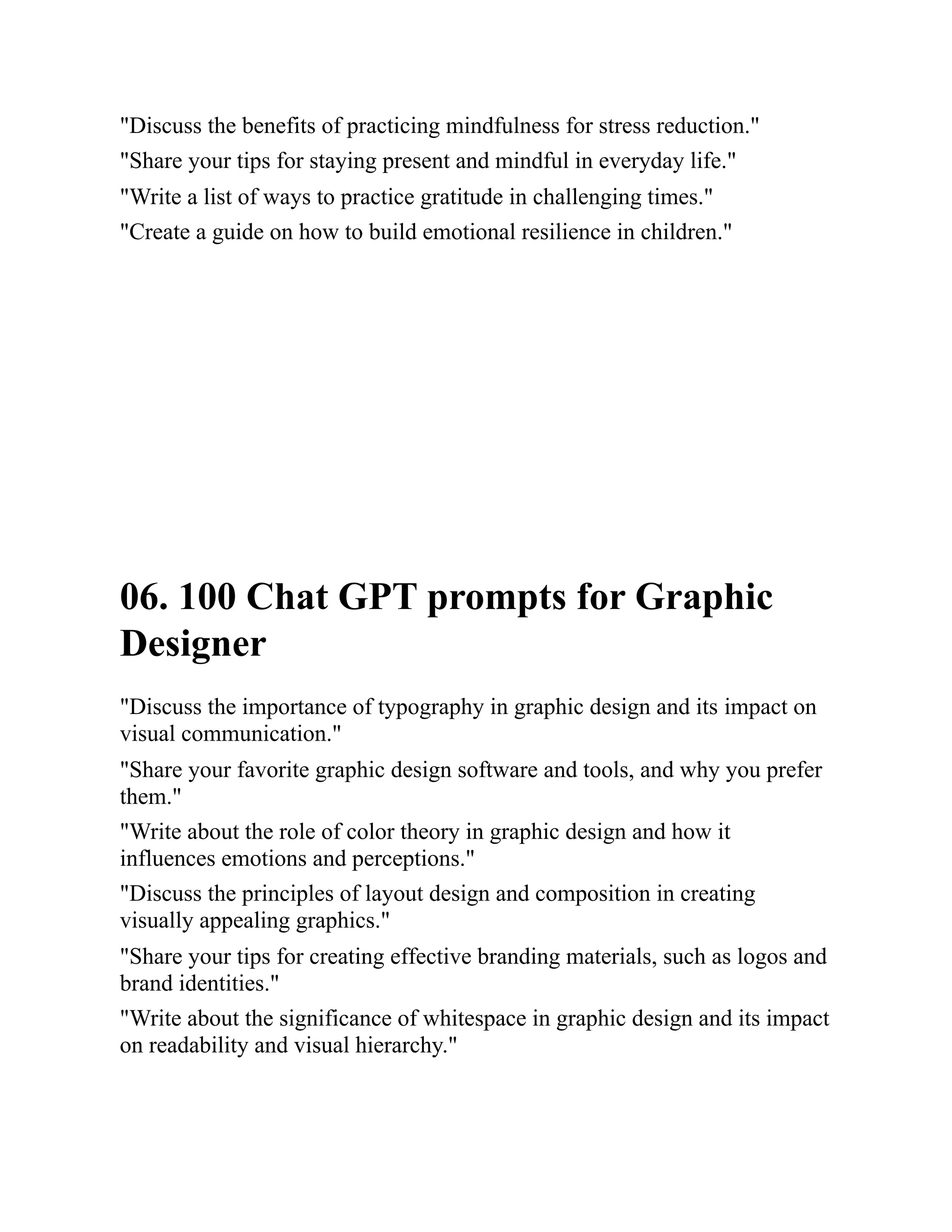 "Discuss the benefits of practicing mindfulness for stress reduction."
"Share your tips for staying present and mindful in everyday life."
"Write a list of ways to practice gratitude in challenging times."
"Create a guide on how to build emotional resilience in children."
06. 100 Chat GPT prompts for Graphic
Designer
"Discuss the importance of typography in graphic design and its impact on
visual communication."
"Share your favorite graphic design software and tools, and why you prefer
them."
"Write about the role of color theory in graphic design and how it
influences emotions and perceptions."
"Discuss the principles of layout design and composition in creating
visually appealing graphics."
"Share your tips for creating effective branding materials, such as logos and
brand identities."
"Write about the significance of whitespace in graphic design and its impact
on readability and visual hierarchy."
 