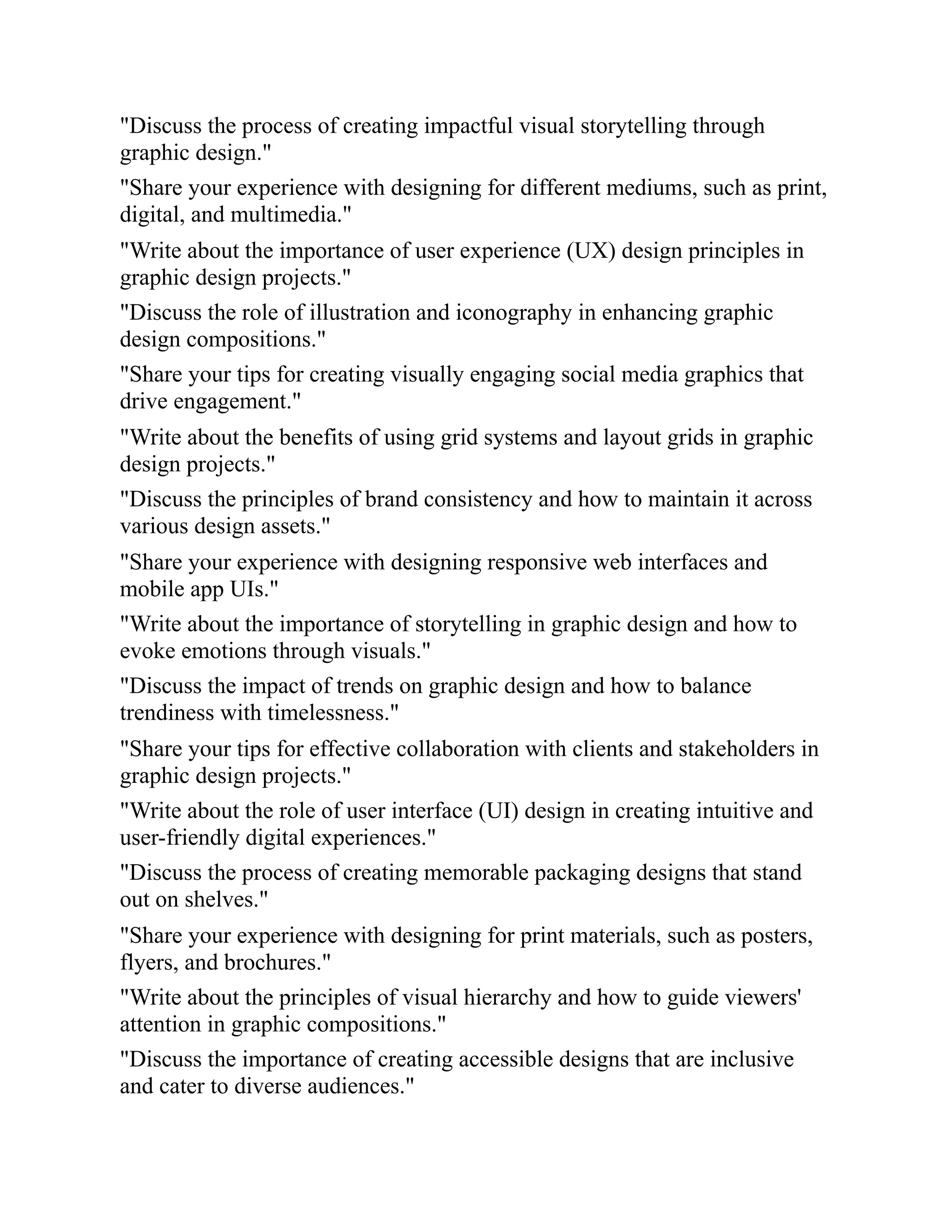 "Discuss the process of creating impactful visual storytelling through
graphic design."
"Share your experience with designing for different mediums, such as print,
digital, and multimedia."
"Write about the importance of user experience (UX) design principles in
graphic design projects."
"Discuss the role of illustration and iconography in enhancing graphic
design compositions."
"Share your tips for creating visually engaging social media graphics that
drive engagement."
"Write about the benefits of using grid systems and layout grids in graphic
design projects."
"Discuss the principles of brand consistency and how to maintain it across
various design assets."
"Share your experience with designing responsive web interfaces and
mobile app UIs."
"Write about the importance of storytelling in graphic design and how to
evoke emotions through visuals."
"Discuss the impact of trends on graphic design and how to balance
trendiness with timelessness."
"Share your tips for effective collaboration with clients and stakeholders in
graphic design projects."
"Write about the role of user interface (UI) design in creating intuitive and
user-friendly digital experiences."
"Discuss the process of creating memorable packaging designs that stand
out on shelves."
"Share your experience with designing for print materials, such as posters,
flyers, and brochures."
"Write about the principles of visual hierarchy and how to guide viewers'
attention in graphic compositions."
"Discuss the importance of creating accessible designs that are inclusive
and cater to diverse audiences."
 