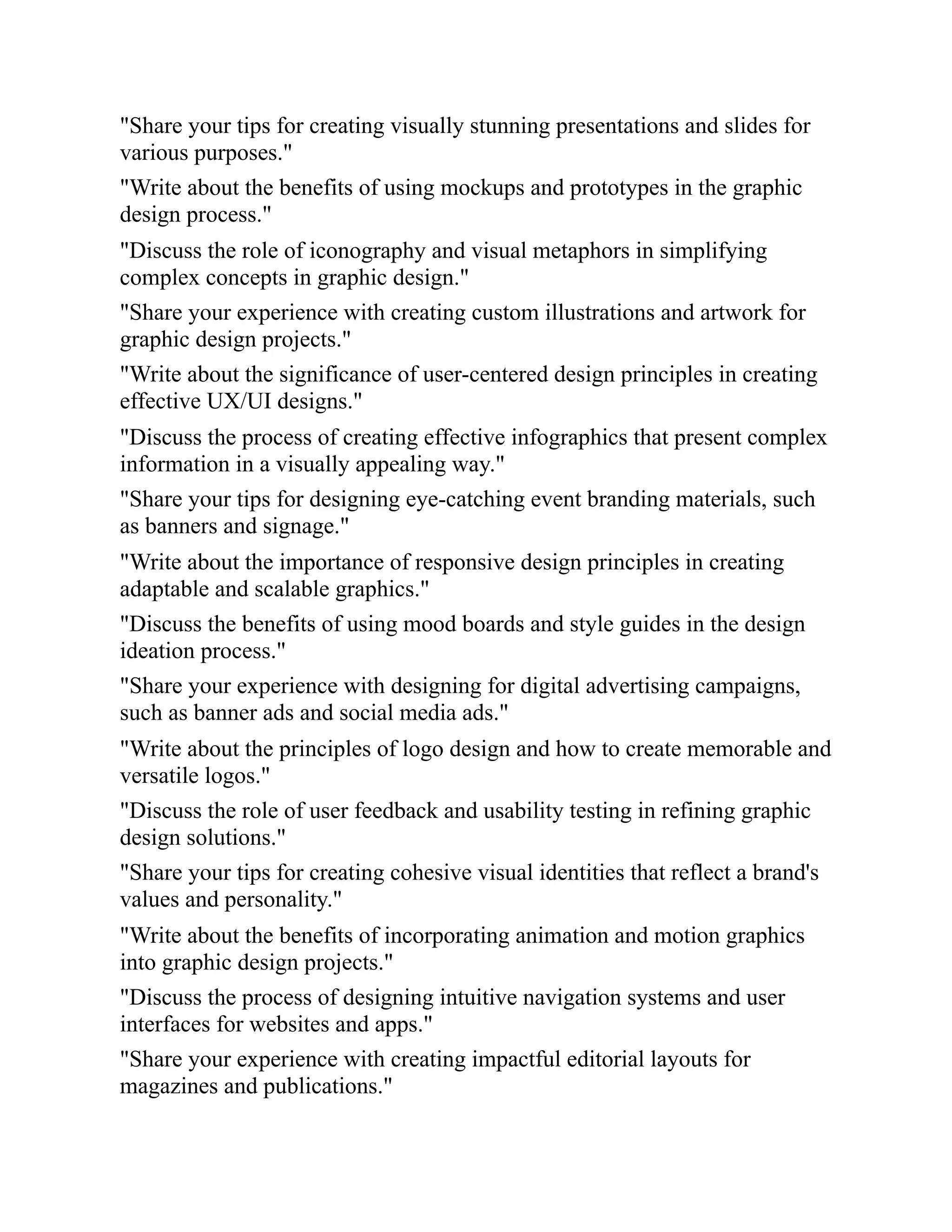 "Share your tips for creating visually stunning presentations and slides for
various purposes."
"Write about the benefits of using mockups and prototypes in the graphic
design process."
"Discuss the role of iconography and visual metaphors in simplifying
complex concepts in graphic design."
"Share your experience with creating custom illustrations and artwork for
graphic design projects."
"Write about the significance of user-centered design principles in creating
effective UX/UI designs."
"Discuss the process of creating effective infographics that present complex
information in a visually appealing way."
"Share your tips for designing eye-catching event branding materials, such
as banners and signage."
"Write about the importance of responsive design principles in creating
adaptable and scalable graphics."
"Discuss the benefits of using mood boards and style guides in the design
ideation process."
"Share your experience with designing for digital advertising campaigns,
such as banner ads and social media ads."
"Write about the principles of logo design and how to create memorable and
versatile logos."
"Discuss the role of user feedback and usability testing in refining graphic
design solutions."
"Share your tips for creating cohesive visual identities that reflect a brand's
values and personality."
"Write about the benefits of incorporating animation and motion graphics
into graphic design projects."
"Discuss the process of designing intuitive navigation systems and user
interfaces for websites and apps."
"Share your experience with creating impactful editorial layouts for
magazines and publications."
 