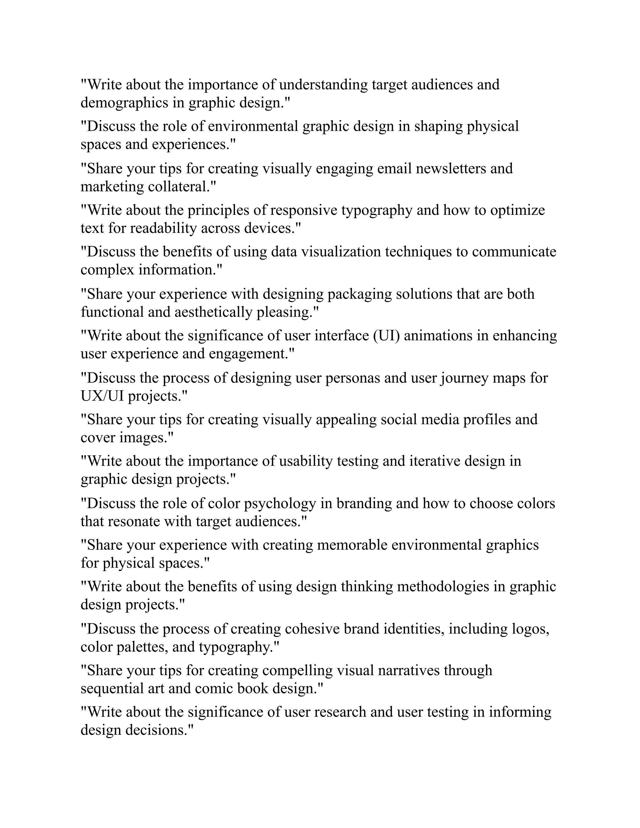 "Write about the importance of understanding target audiences and
demographics in graphic design."
"Discuss the role of environmental graphic design in shaping physical
spaces and experiences."
"Share your tips for creating visually engaging email newsletters and
marketing collateral."
"Write about the principles of responsive typography and how to optimize
text for readability across devices."
"Discuss the benefits of using data visualization techniques to communicate
complex information."
"Share your experience with designing packaging solutions that are both
functional and aesthetically pleasing."
"Write about the significance of user interface (UI) animations in enhancing
user experience and engagement."
"Discuss the process of designing user personas and user journey maps for
UX/UI projects."
"Share your tips for creating visually appealing social media profiles and
cover images."
"Write about the importance of usability testing and iterative design in
graphic design projects."
"Discuss the role of color psychology in branding and how to choose colors
that resonate with target audiences."
"Share your experience with creating memorable environmental graphics
for physical spaces."
"Write about the benefits of using design thinking methodologies in graphic
design projects."
"Discuss the process of creating cohesive brand identities, including logos,
color palettes, and typography."
"Share your tips for creating compelling visual narratives through
sequential art and comic book design."
"Write about the significance of user research and user testing in informing
design decisions."
 
