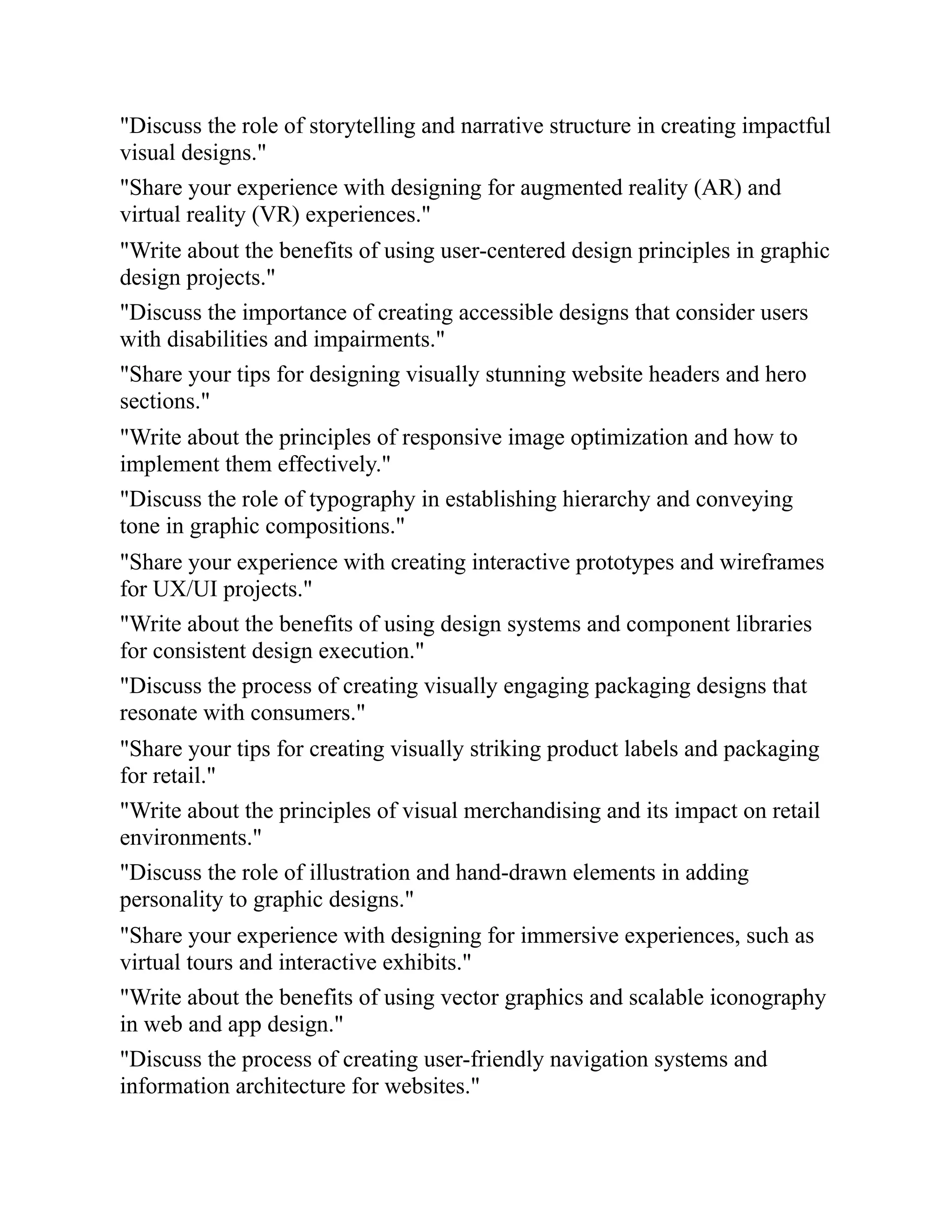 "Discuss the role of storytelling and narrative structure in creating impactful
visual designs."
"Share your experience with designing for augmented reality (AR) and
virtual reality (VR) experiences."
"Write about the benefits of using user-centered design principles in graphic
design projects."
"Discuss the importance of creating accessible designs that consider users
with disabilities and impairments."
"Share your tips for designing visually stunning website headers and hero
sections."
"Write about the principles of responsive image optimization and how to
implement them effectively."
"Discuss the role of typography in establishing hierarchy and conveying
tone in graphic compositions."
"Share your experience with creating interactive prototypes and wireframes
for UX/UI projects."
"Write about the benefits of using design systems and component libraries
for consistent design execution."
"Discuss the process of creating visually engaging packaging designs that
resonate with consumers."
"Share your tips for creating visually striking product labels and packaging
for retail."
"Write about the principles of visual merchandising and its impact on retail
environments."
"Discuss the role of illustration and hand-drawn elements in adding
personality to graphic designs."
"Share your experience with designing for immersive experiences, such as
virtual tours and interactive exhibits."
"Write about the benefits of using vector graphics and scalable iconography
in web and app design."
"Discuss the process of creating user-friendly navigation systems and
information architecture for websites."
 