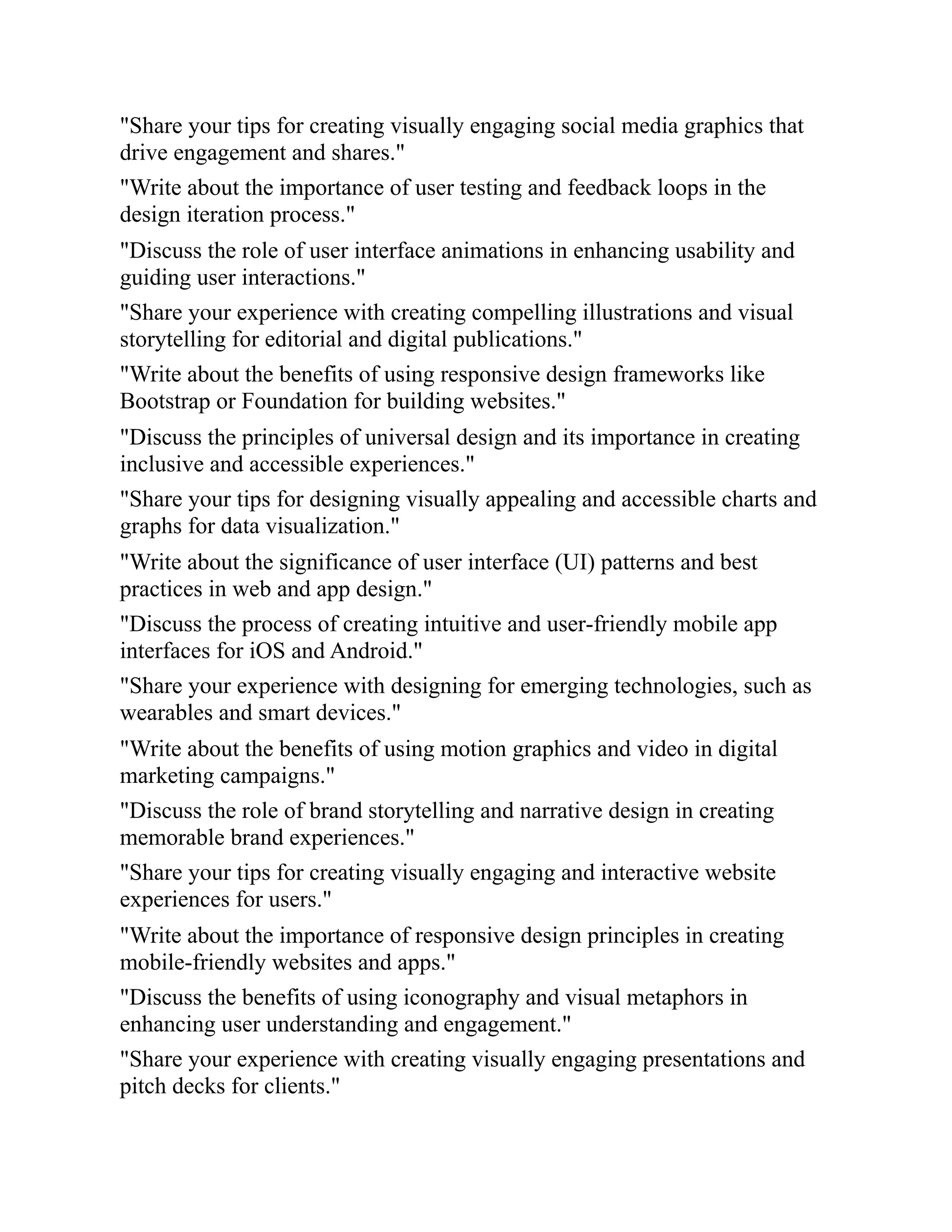 "Share your tips for creating visually engaging social media graphics that
drive engagement and shares."
"Write about the importance of user testing and feedback loops in the
design iteration process."
"Discuss the role of user interface animations in enhancing usability and
guiding user interactions."
"Share your experience with creating compelling illustrations and visual
storytelling for editorial and digital publications."
"Write about the benefits of using responsive design frameworks like
Bootstrap or Foundation for building websites."
"Discuss the principles of universal design and its importance in creating
inclusive and accessible experiences."
"Share your tips for designing visually appealing and accessible charts and
graphs for data visualization."
"Write about the significance of user interface (UI) patterns and best
practices in web and app design."
"Discuss the process of creating intuitive and user-friendly mobile app
interfaces for iOS and Android."
"Share your experience with designing for emerging technologies, such as
wearables and smart devices."
"Write about the benefits of using motion graphics and video in digital
marketing campaigns."
"Discuss the role of brand storytelling and narrative design in creating
memorable brand experiences."
"Share your tips for creating visually engaging and interactive website
experiences for users."
"Write about the importance of responsive design principles in creating
mobile-friendly websites and apps."
"Discuss the benefits of using iconography and visual metaphors in
enhancing user understanding and engagement."
"Share your experience with creating visually engaging presentations and
pitch decks for clients."
 