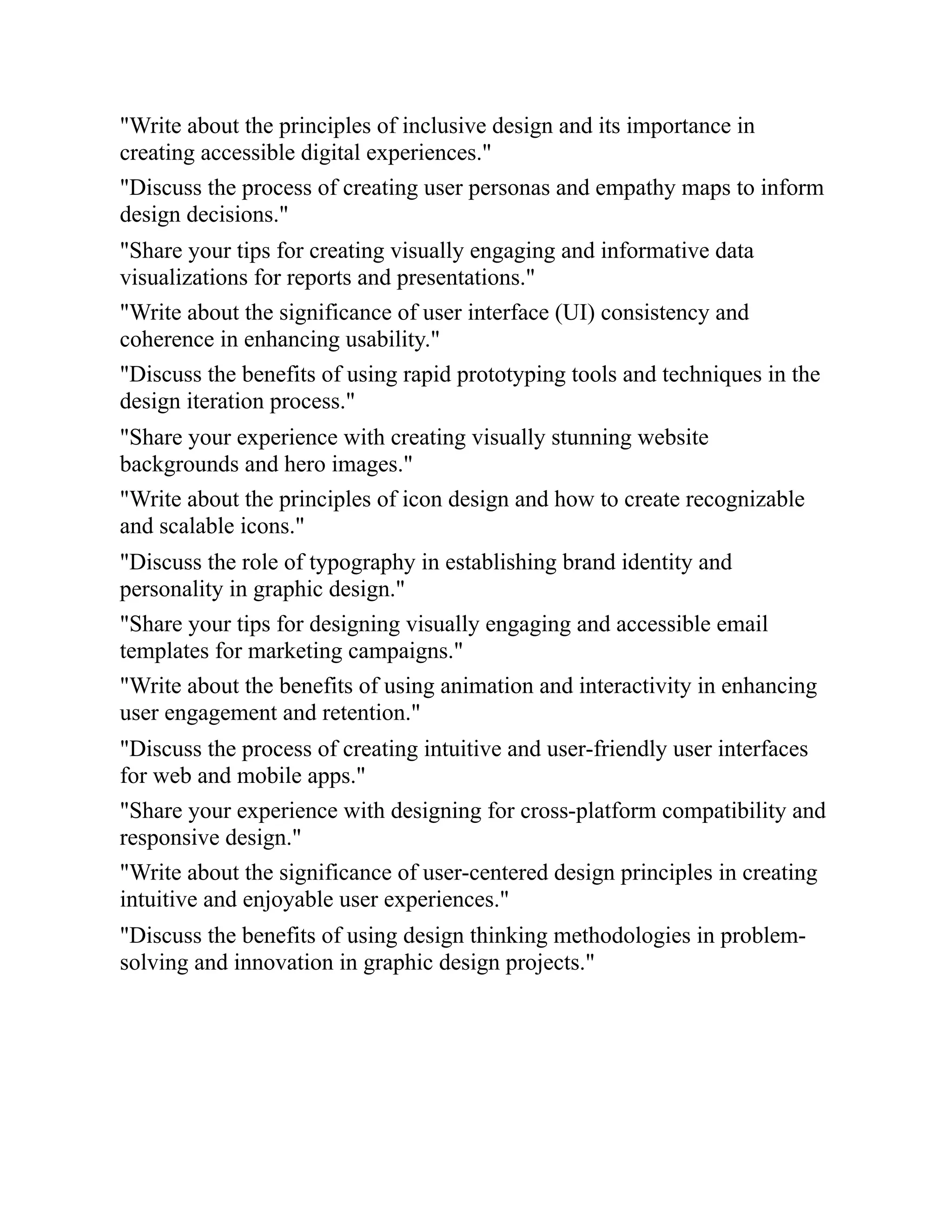 "Write about the principles of inclusive design and its importance in
creating accessible digital experiences."
"Discuss the process of creating user personas and empathy maps to inform
design decisions."
"Share your tips for creating visually engaging and informative data
visualizations for reports and presentations."
"Write about the significance of user interface (UI) consistency and
coherence in enhancing usability."
"Discuss the benefits of using rapid prototyping tools and techniques in the
design iteration process."
"Share your experience with creating visually stunning website
backgrounds and hero images."
"Write about the principles of icon design and how to create recognizable
and scalable icons."
"Discuss the role of typography in establishing brand identity and
personality in graphic design."
"Share your tips for designing visually engaging and accessible email
templates for marketing campaigns."
"Write about the benefits of using animation and interactivity in enhancing
user engagement and retention."
"Discuss the process of creating intuitive and user-friendly user interfaces
for web and mobile apps."
"Share your experience with designing for cross-platform compatibility and
responsive design."
"Write about the significance of user-centered design principles in creating
intuitive and enjoyable user experiences."
"Discuss the benefits of using design thinking methodologies in problem-
solving and innovation in graphic design projects."
 