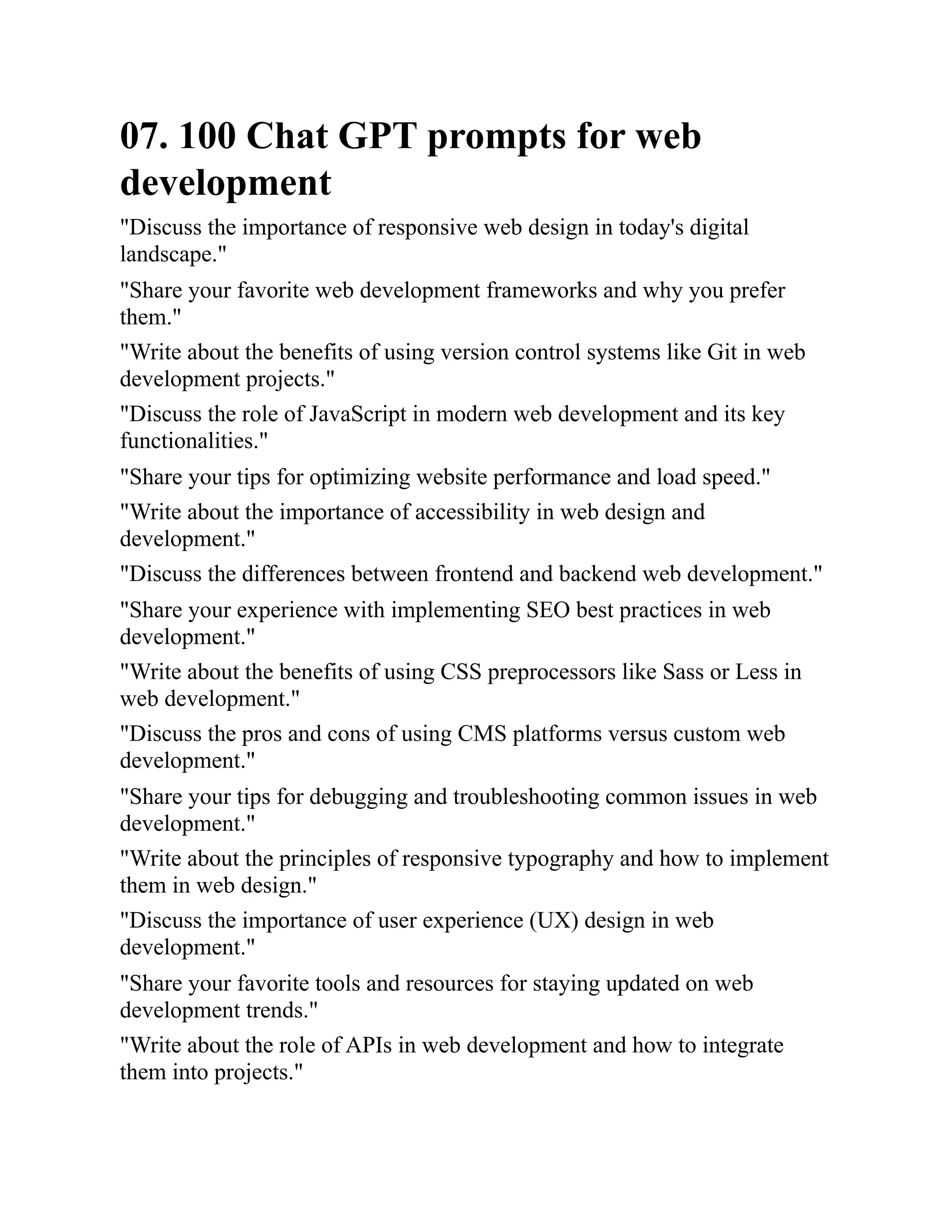 07. 100 Chat GPT prompts for web
development
"Discuss the importance of responsive web design in today's digital
landscape."
"Share your favorite web development frameworks and why you prefer
them."
"Write about the benefits of using version control systems like Git in web
development projects."
"Discuss the role of JavaScript in modern web development and its key
functionalities."
"Share your tips for optimizing website performance and load speed."
"Write about the importance of accessibility in web design and
development."
"Discuss the differences between frontend and backend web development."
"Share your experience with implementing SEO best practices in web
development."
"Write about the benefits of using CSS preprocessors like Sass or Less in
web development."
"Discuss the pros and cons of using CMS platforms versus custom web
development."
"Share your tips for debugging and troubleshooting common issues in web
development."
"Write about the principles of responsive typography and how to implement
them in web design."
"Discuss the importance of user experience (UX) design in web
development."
"Share your favorite tools and resources for staying updated on web
development trends."
"Write about the role of APIs in web development and how to integrate
them into projects."
 