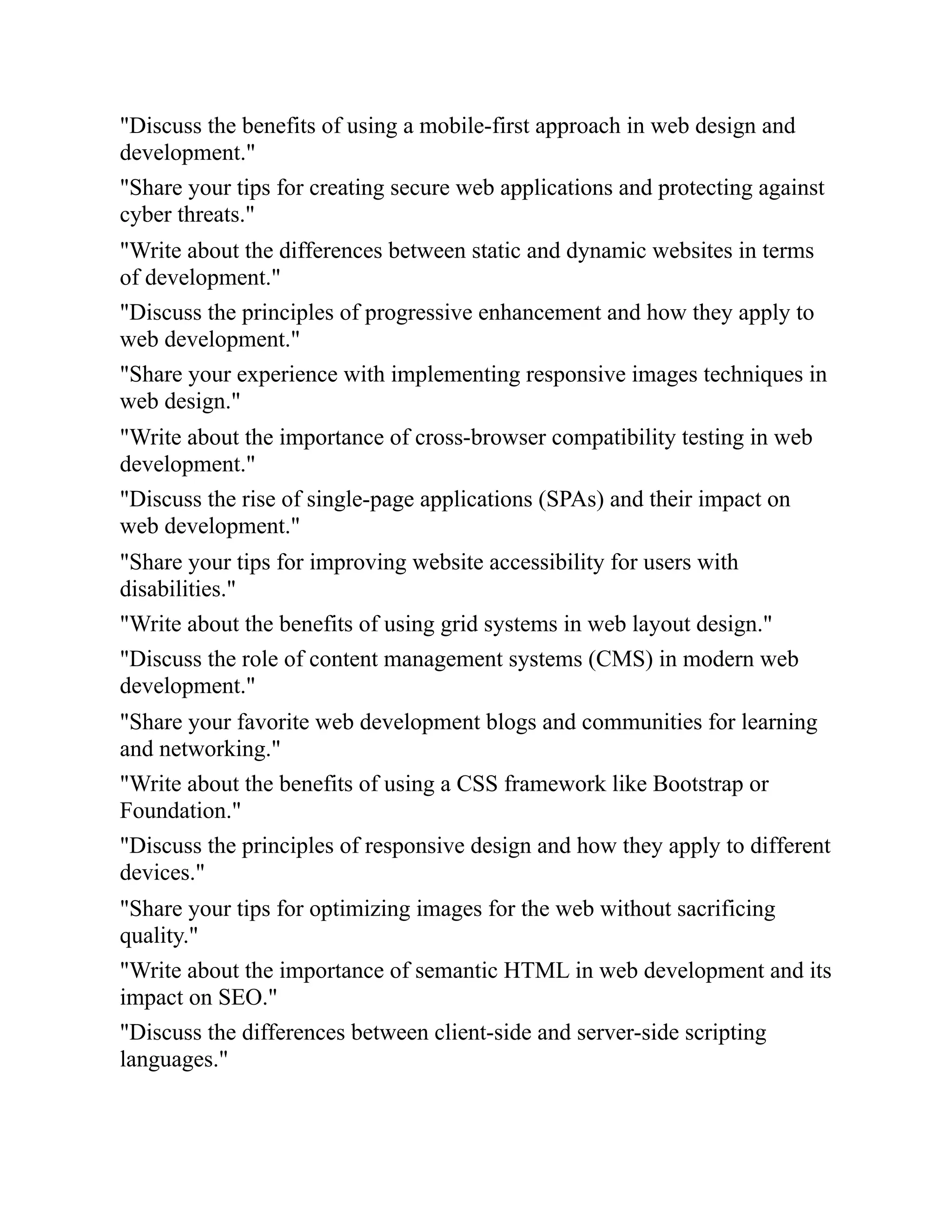 "Discuss the benefits of using a mobile-first approach in web design and
development."
"Share your tips for creating secure web applications and protecting against
cyber threats."
"Write about the differences between static and dynamic websites in terms
of development."
"Discuss the principles of progressive enhancement and how they apply to
web development."
"Share your experience with implementing responsive images techniques in
web design."
"Write about the importance of cross-browser compatibility testing in web
development."
"Discuss the rise of single-page applications (SPAs) and their impact on
web development."
"Share your tips for improving website accessibility for users with
disabilities."
"Write about the benefits of using grid systems in web layout design."
"Discuss the role of content management systems (CMS) in modern web
development."
"Share your favorite web development blogs and communities for learning
and networking."
"Write about the benefits of using a CSS framework like Bootstrap or
Foundation."
"Discuss the principles of responsive design and how they apply to different
devices."
"Share your tips for optimizing images for the web without sacrificing
quality."
"Write about the importance of semantic HTML in web development and its
impact on SEO."
"Discuss the differences between client-side and server-side scripting
languages."
 
