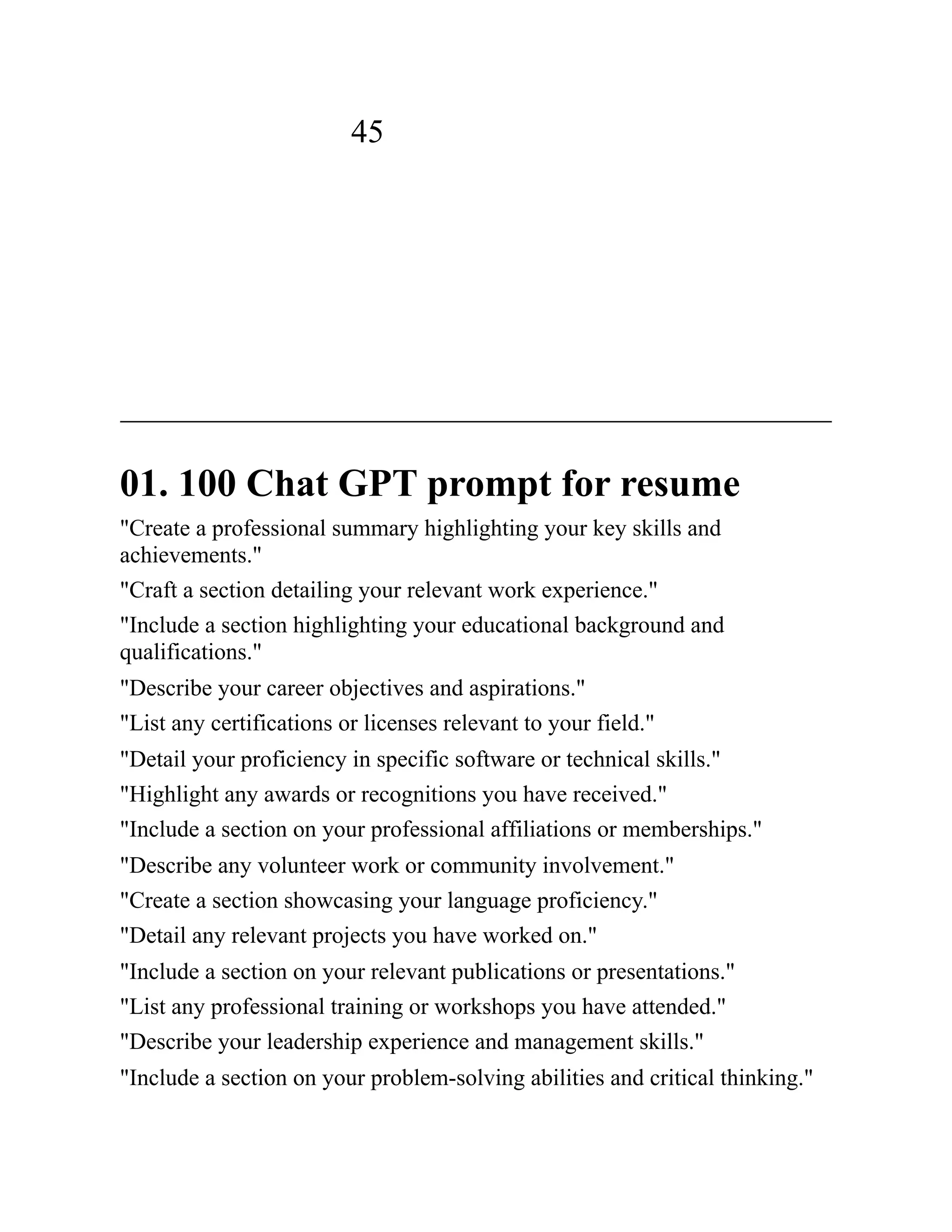 45
01. 100 Chat GPT prompt for resume
"Create a professional summary highlighting your key skills and
achievements."
"Craft a section detailing your relevant work experience."
"Include a section highlighting your educational background and
qualifications."
"Describe your career objectives and aspirations."
"List any certifications or licenses relevant to your field."
"Detail your proficiency in specific software or technical skills."
"Highlight any awards or recognitions you have received."
"Include a section on your professional affiliations or memberships."
"Describe any volunteer work or community involvement."
"Create a section showcasing your language proficiency."
"Detail any relevant projects you have worked on."
"Include a section on your relevant publications or presentations."
"List any professional training or workshops you have attended."
"Describe your leadership experience and management skills."
"Include a section on your problem-solving abilities and critical thinking."
 