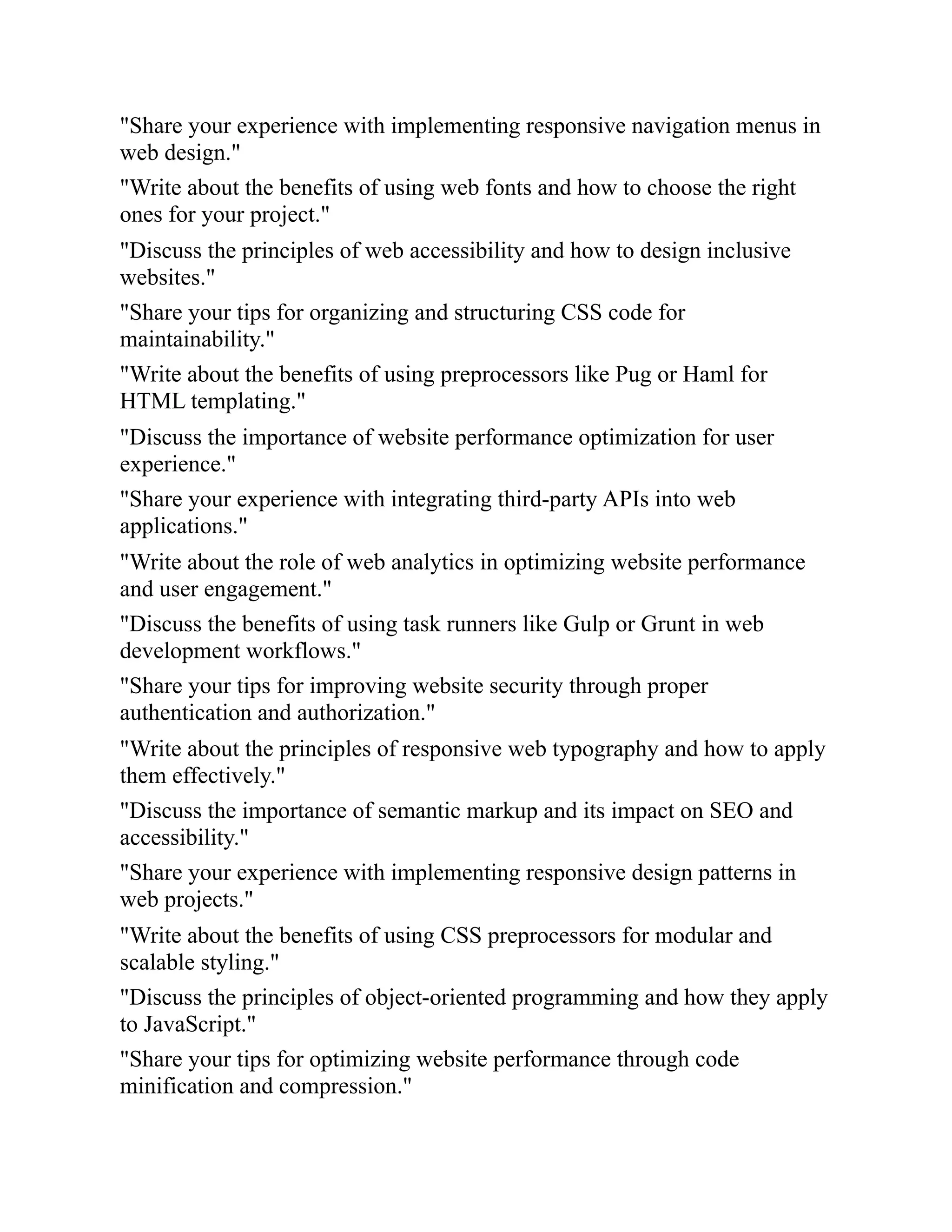 "Share your experience with implementing responsive navigation menus in
web design."
"Write about the benefits of using web fonts and how to choose the right
ones for your project."
"Discuss the principles of web accessibility and how to design inclusive
websites."
"Share your tips for organizing and structuring CSS code for
maintainability."
"Write about the benefits of using preprocessors like Pug or Haml for
HTML templating."
"Discuss the importance of website performance optimization for user
experience."
"Share your experience with integrating third-party APIs into web
applications."
"Write about the role of web analytics in optimizing website performance
and user engagement."
"Discuss the benefits of using task runners like Gulp or Grunt in web
development workflows."
"Share your tips for improving website security through proper
authentication and authorization."
"Write about the principles of responsive web typography and how to apply
them effectively."
"Discuss the importance of semantic markup and its impact on SEO and
accessibility."
"Share your experience with implementing responsive design patterns in
web projects."
"Write about the benefits of using CSS preprocessors for modular and
scalable styling."
"Discuss the principles of object-oriented programming and how they apply
to JavaScript."
"Share your tips for optimizing website performance through code
minification and compression."
 