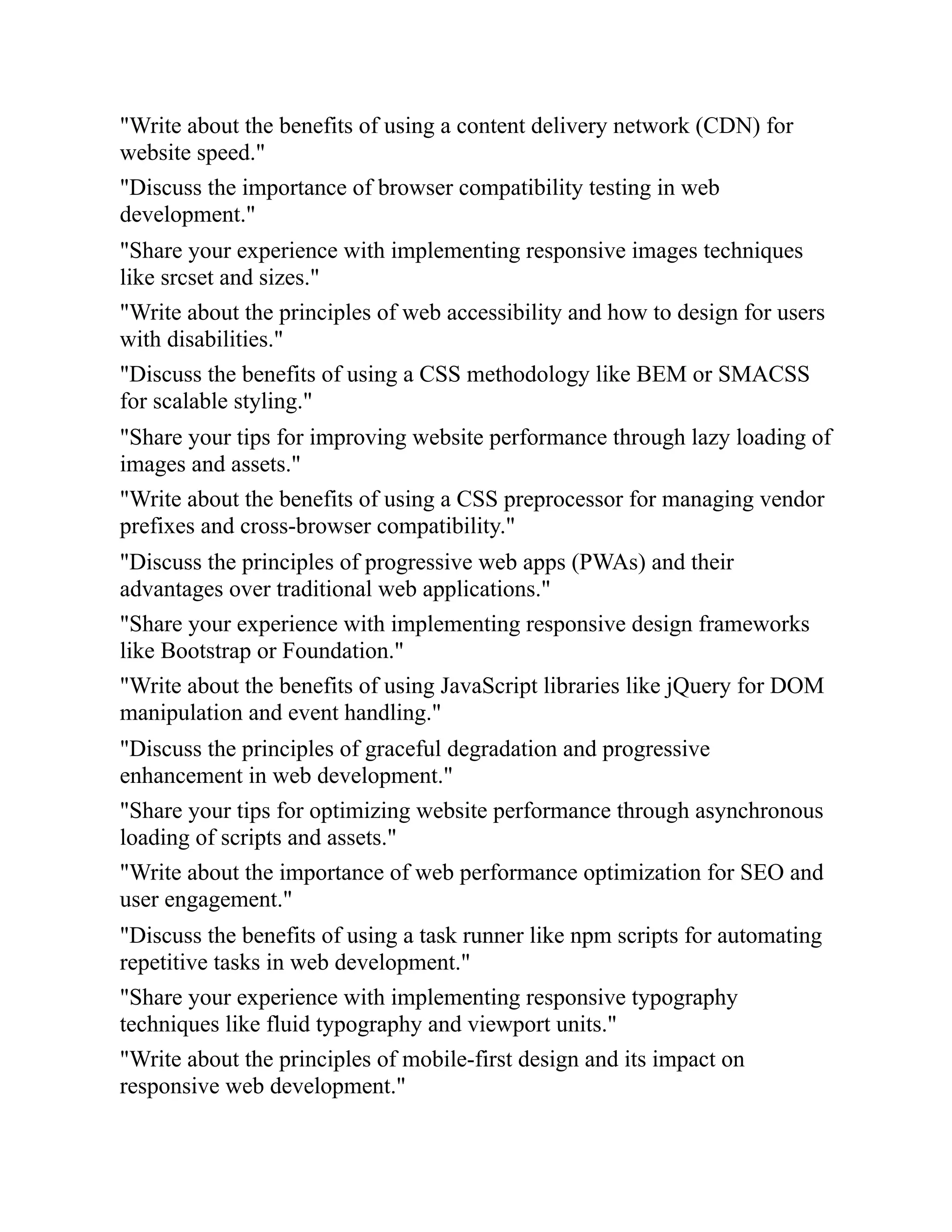 "Write about the benefits of using a content delivery network (CDN) for
website speed."
"Discuss the importance of browser compatibility testing in web
development."
"Share your experience with implementing responsive images techniques
like srcset and sizes."
"Write about the principles of web accessibility and how to design for users
with disabilities."
"Discuss the benefits of using a CSS methodology like BEM or SMACSS
for scalable styling."
"Share your tips for improving website performance through lazy loading of
images and assets."
"Write about the benefits of using a CSS preprocessor for managing vendor
prefixes and cross-browser compatibility."
"Discuss the principles of progressive web apps (PWAs) and their
advantages over traditional web applications."
"Share your experience with implementing responsive design frameworks
like Bootstrap or Foundation."
"Write about the benefits of using JavaScript libraries like jQuery for DOM
manipulation and event handling."
"Discuss the principles of graceful degradation and progressive
enhancement in web development."
"Share your tips for optimizing website performance through asynchronous
loading of scripts and assets."
"Write about the importance of web performance optimization for SEO and
user engagement."
"Discuss the benefits of using a task runner like npm scripts for automating
repetitive tasks in web development."
"Share your experience with implementing responsive typography
techniques like fluid typography and viewport units."
"Write about the principles of mobile-first design and its impact on
responsive web development."
 