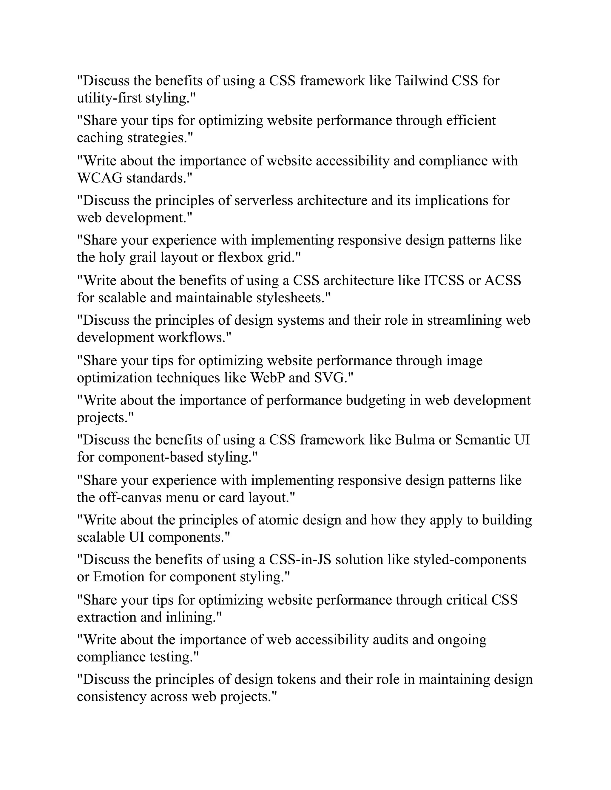 "Discuss the benefits of using a CSS framework like Tailwind CSS for
utility-first styling."
"Share your tips for optimizing website performance through efficient
caching strategies."
"Write about the importance of website accessibility and compliance with
WCAG standards."
"Discuss the principles of serverless architecture and its implications for
web development."
"Share your experience with implementing responsive design patterns like
the holy grail layout or flexbox grid."
"Write about the benefits of using a CSS architecture like ITCSS or ACSS
for scalable and maintainable stylesheets."
"Discuss the principles of design systems and their role in streamlining web
development workflows."
"Share your tips for optimizing website performance through image
optimization techniques like WebP and SVG."
"Write about the importance of performance budgeting in web development
projects."
"Discuss the benefits of using a CSS framework like Bulma or Semantic UI
for component-based styling."
"Share your experience with implementing responsive design patterns like
the off-canvas menu or card layout."
"Write about the principles of atomic design and how they apply to building
scalable UI components."
"Discuss the benefits of using a CSS-in-JS solution like styled-components
or Emotion for component styling."
"Share your tips for optimizing website performance through critical CSS
extraction and inlining."
"Write about the importance of web accessibility audits and ongoing
compliance testing."
"Discuss the principles of design tokens and their role in maintaining design
consistency across web projects."
 