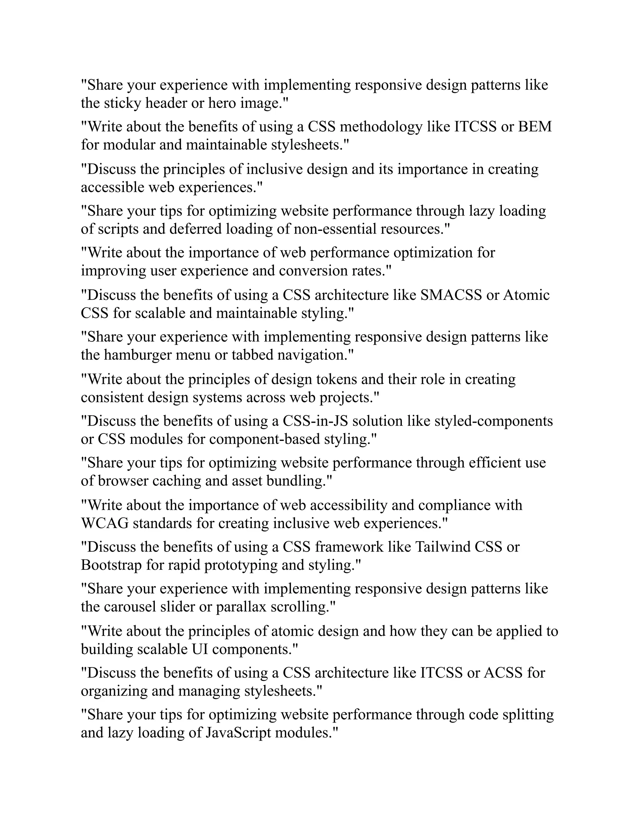 "Share your experience with implementing responsive design patterns like
the sticky header or hero image."
"Write about the benefits of using a CSS methodology like ITCSS or BEM
for modular and maintainable stylesheets."
"Discuss the principles of inclusive design and its importance in creating
accessible web experiences."
"Share your tips for optimizing website performance through lazy loading
of scripts and deferred loading of non-essential resources."
"Write about the importance of web performance optimization for
improving user experience and conversion rates."
"Discuss the benefits of using a CSS architecture like SMACSS or Atomic
CSS for scalable and maintainable styling."
"Share your experience with implementing responsive design patterns like
the hamburger menu or tabbed navigation."
"Write about the principles of design tokens and their role in creating
consistent design systems across web projects."
"Discuss the benefits of using a CSS-in-JS solution like styled-components
or CSS modules for component-based styling."
"Share your tips for optimizing website performance through efficient use
of browser caching and asset bundling."
"Write about the importance of web accessibility and compliance with
WCAG standards for creating inclusive web experiences."
"Discuss the benefits of using a CSS framework like Tailwind CSS or
Bootstrap for rapid prototyping and styling."
"Share your experience with implementing responsive design patterns like
the carousel slider or parallax scrolling."
"Write about the principles of atomic design and how they can be applied to
building scalable UI components."
"Discuss the benefits of using a CSS architecture like ITCSS or ACSS for
organizing and managing stylesheets."
"Share your tips for optimizing website performance through code splitting
and lazy loading of JavaScript modules."
 