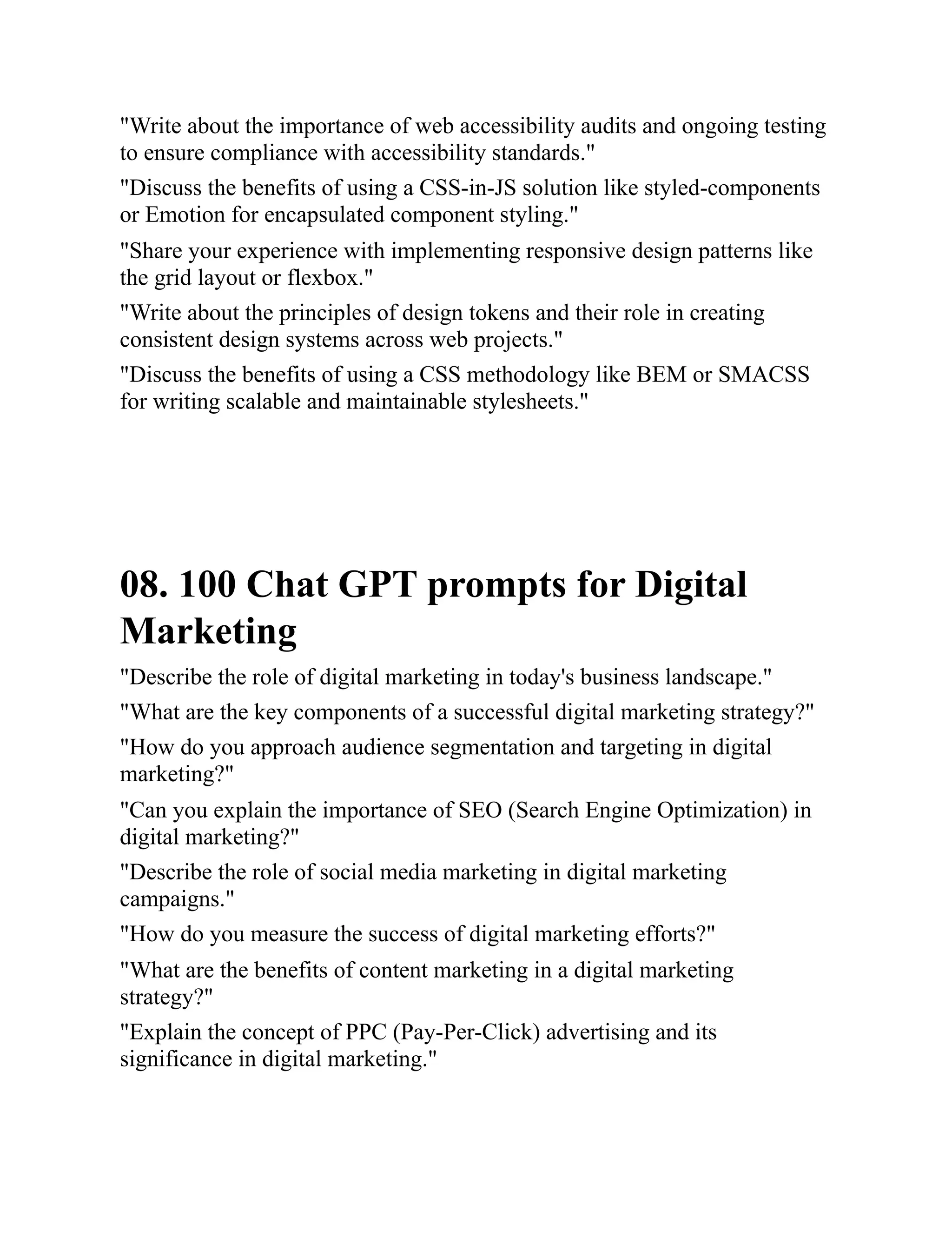 "Write about the importance of web accessibility audits and ongoing testing
to ensure compliance with accessibility standards."
"Discuss the benefits of using a CSS-in-JS solution like styled-components
or Emotion for encapsulated component styling."
"Share your experience with implementing responsive design patterns like
the grid layout or flexbox."
"Write about the principles of design tokens and their role in creating
consistent design systems across web projects."
"Discuss the benefits of using a CSS methodology like BEM or SMACSS
for writing scalable and maintainable stylesheets."
08. 100 Chat GPT prompts for Digital
Marketing
"Describe the role of digital marketing in today's business landscape."
"What are the key components of a successful digital marketing strategy?"
"How do you approach audience segmentation and targeting in digital
marketing?"
"Can you explain the importance of SEO (Search Engine Optimization) in
digital marketing?"
"Describe the role of social media marketing in digital marketing
campaigns."
"How do you measure the success of digital marketing efforts?"
"What are the benefits of content marketing in a digital marketing
strategy?"
"Explain the concept of PPC (Pay-Per-Click) advertising and its
significance in digital marketing."
 