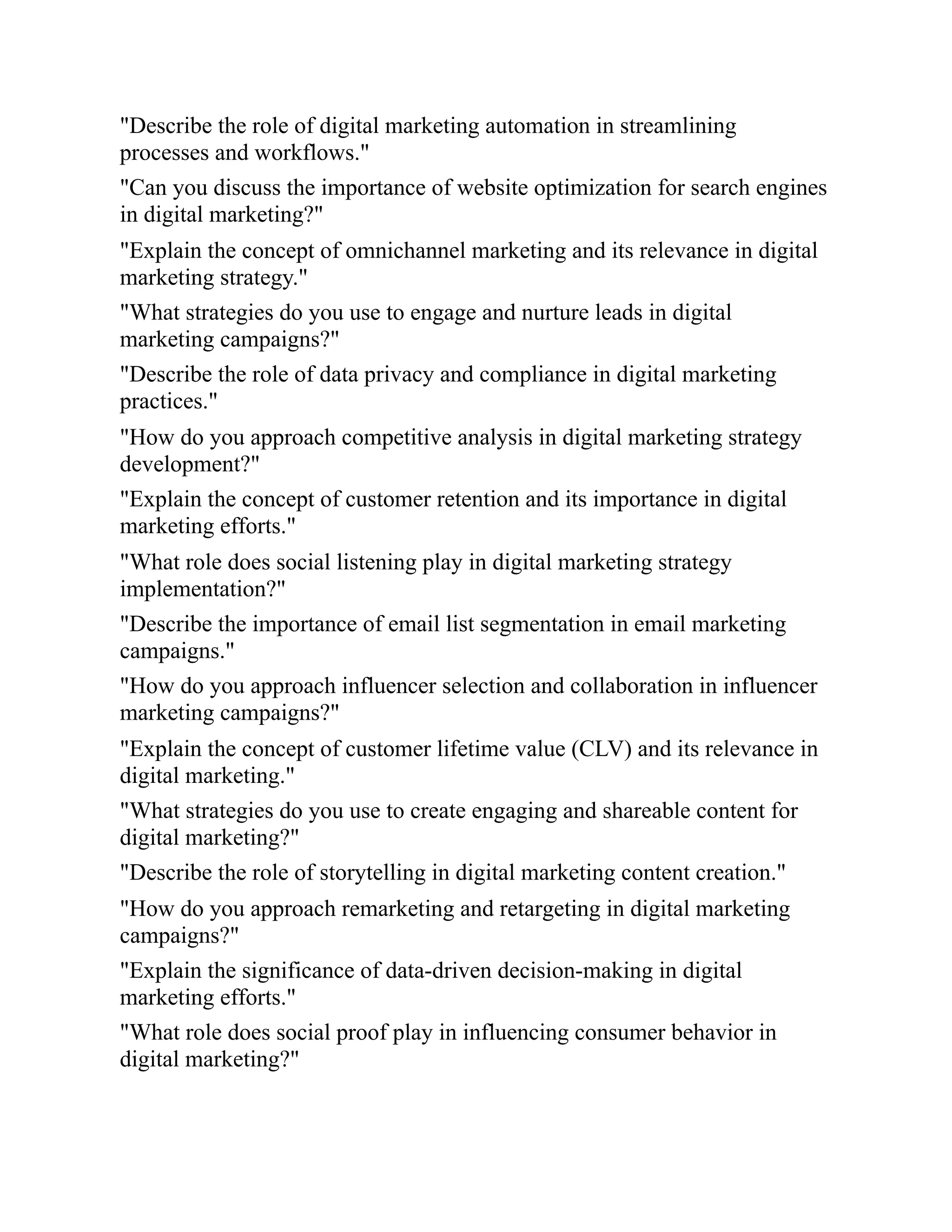 "Describe the role of digital marketing automation in streamlining
processes and workflows."
"Can you discuss the importance of website optimization for search engines
in digital marketing?"
"Explain the concept of omnichannel marketing and its relevance in digital
marketing strategy."
"What strategies do you use to engage and nurture leads in digital
marketing campaigns?"
"Describe the role of data privacy and compliance in digital marketing
practices."
"How do you approach competitive analysis in digital marketing strategy
development?"
"Explain the concept of customer retention and its importance in digital
marketing efforts."
"What role does social listening play in digital marketing strategy
implementation?"
"Describe the importance of email list segmentation in email marketing
campaigns."
"How do you approach influencer selection and collaboration in influencer
marketing campaigns?"
"Explain the concept of customer lifetime value (CLV) and its relevance in
digital marketing."
"What strategies do you use to create engaging and shareable content for
digital marketing?"
"Describe the role of storytelling in digital marketing content creation."
"How do you approach remarketing and retargeting in digital marketing
campaigns?"
"Explain the significance of data-driven decision-making in digital
marketing efforts."
"What role does social proof play in influencing consumer behavior in
digital marketing?"
 