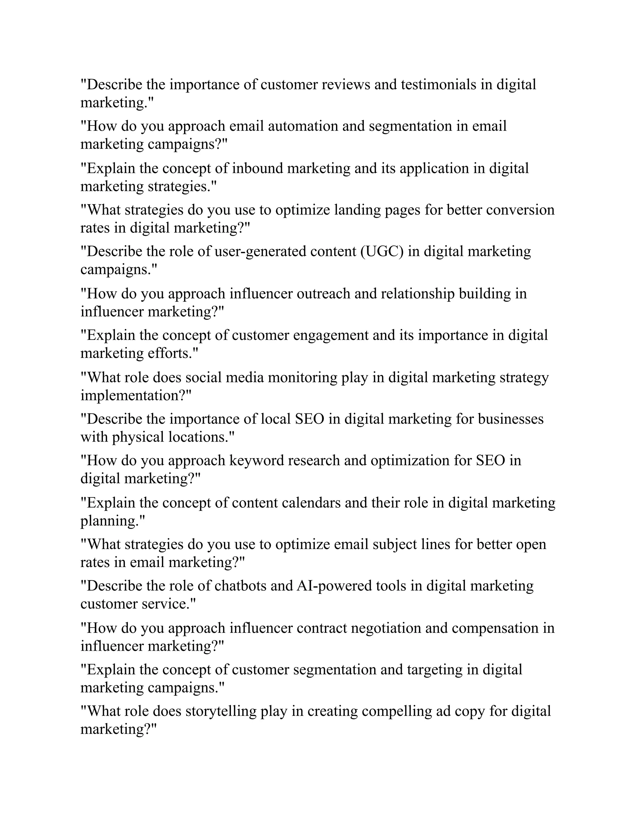 "Describe the importance of customer reviews and testimonials in digital
marketing."
"How do you approach email automation and segmentation in email
marketing campaigns?"
"Explain the concept of inbound marketing and its application in digital
marketing strategies."
"What strategies do you use to optimize landing pages for better conversion
rates in digital marketing?"
"Describe the role of user-generated content (UGC) in digital marketing
campaigns."
"How do you approach influencer outreach and relationship building in
influencer marketing?"
"Explain the concept of customer engagement and its importance in digital
marketing efforts."
"What role does social media monitoring play in digital marketing strategy
implementation?"
"Describe the importance of local SEO in digital marketing for businesses
with physical locations."
"How do you approach keyword research and optimization for SEO in
digital marketing?"
"Explain the concept of content calendars and their role in digital marketing
planning."
"What strategies do you use to optimize email subject lines for better open
rates in email marketing?"
"Describe the role of chatbots and AI-powered tools in digital marketing
customer service."
"How do you approach influencer contract negotiation and compensation in
influencer marketing?"
"Explain the concept of customer segmentation and targeting in digital
marketing campaigns."
"What role does storytelling play in creating compelling ad copy for digital
marketing?"
 