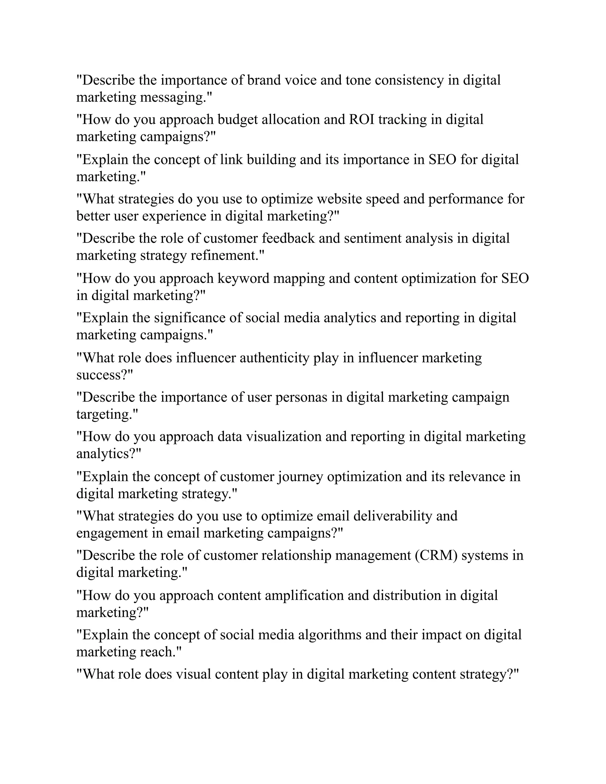 "Describe the importance of brand voice and tone consistency in digital
marketing messaging."
"How do you approach budget allocation and ROI tracking in digital
marketing campaigns?"
"Explain the concept of link building and its importance in SEO for digital
marketing."
"What strategies do you use to optimize website speed and performance for
better user experience in digital marketing?"
"Describe the role of customer feedback and sentiment analysis in digital
marketing strategy refinement."
"How do you approach keyword mapping and content optimization for SEO
in digital marketing?"
"Explain the significance of social media analytics and reporting in digital
marketing campaigns."
"What role does influencer authenticity play in influencer marketing
success?"
"Describe the importance of user personas in digital marketing campaign
targeting."
"How do you approach data visualization and reporting in digital marketing
analytics?"
"Explain the concept of customer journey optimization and its relevance in
digital marketing strategy."
"What strategies do you use to optimize email deliverability and
engagement in email marketing campaigns?"
"Describe the role of customer relationship management (CRM) systems in
digital marketing."
"How do you approach content amplification and distribution in digital
marketing?"
"Explain the concept of social media algorithms and their impact on digital
marketing reach."
"What role does visual content play in digital marketing content strategy?"
 