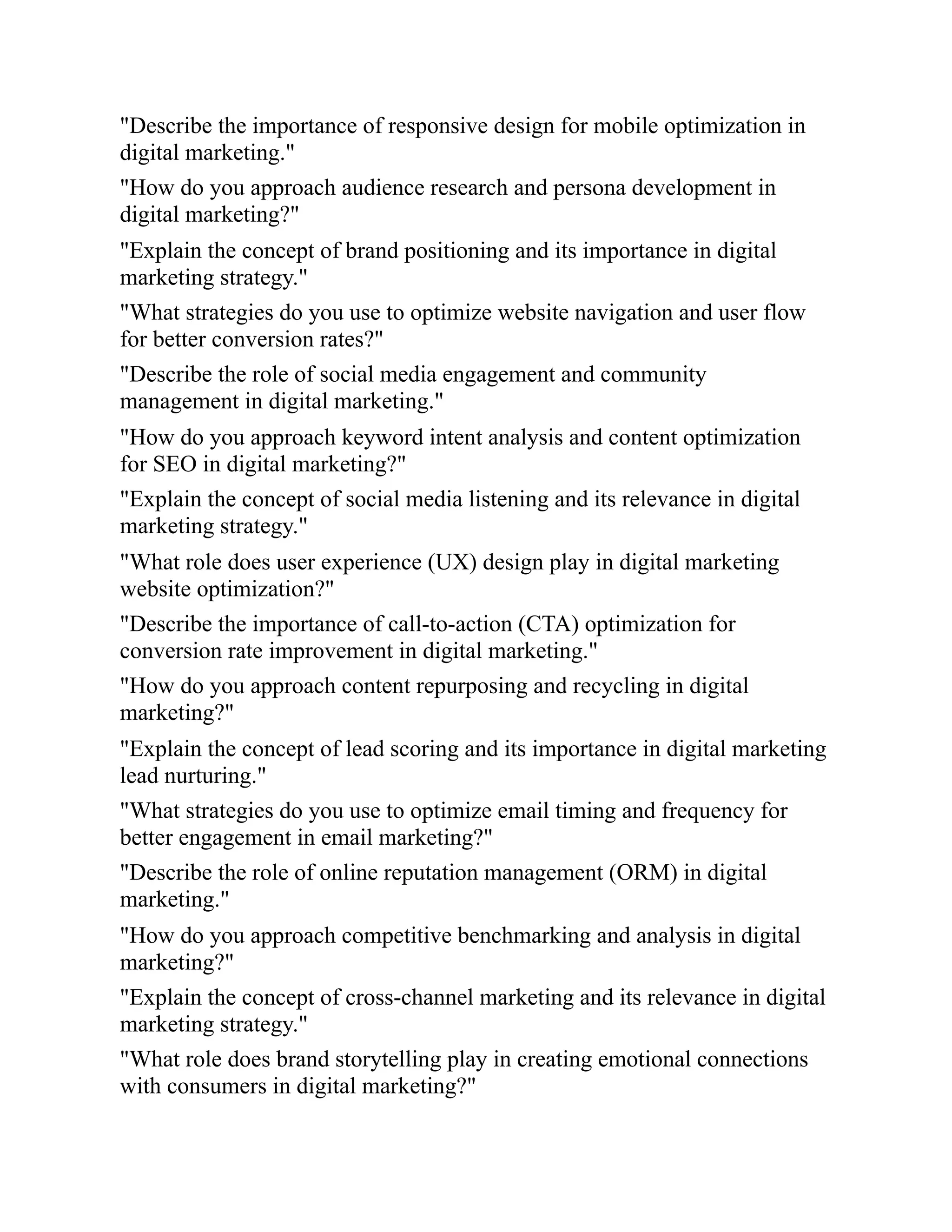 "Describe the importance of responsive design for mobile optimization in
digital marketing."
"How do you approach audience research and persona development in
digital marketing?"
"Explain the concept of brand positioning and its importance in digital
marketing strategy."
"What strategies do you use to optimize website navigation and user flow
for better conversion rates?"
"Describe the role of social media engagement and community
management in digital marketing."
"How do you approach keyword intent analysis and content optimization
for SEO in digital marketing?"
"Explain the concept of social media listening and its relevance in digital
marketing strategy."
"What role does user experience (UX) design play in digital marketing
website optimization?"
"Describe the importance of call-to-action (CTA) optimization for
conversion rate improvement in digital marketing."
"How do you approach content repurposing and recycling in digital
marketing?"
"Explain the concept of lead scoring and its importance in digital marketing
lead nurturing."
"What strategies do you use to optimize email timing and frequency for
better engagement in email marketing?"
"Describe the role of online reputation management (ORM) in digital
marketing."
"How do you approach competitive benchmarking and analysis in digital
marketing?"
"Explain the concept of cross-channel marketing and its relevance in digital
marketing strategy."
"What role does brand storytelling play in creating emotional connections
with consumers in digital marketing?"
 