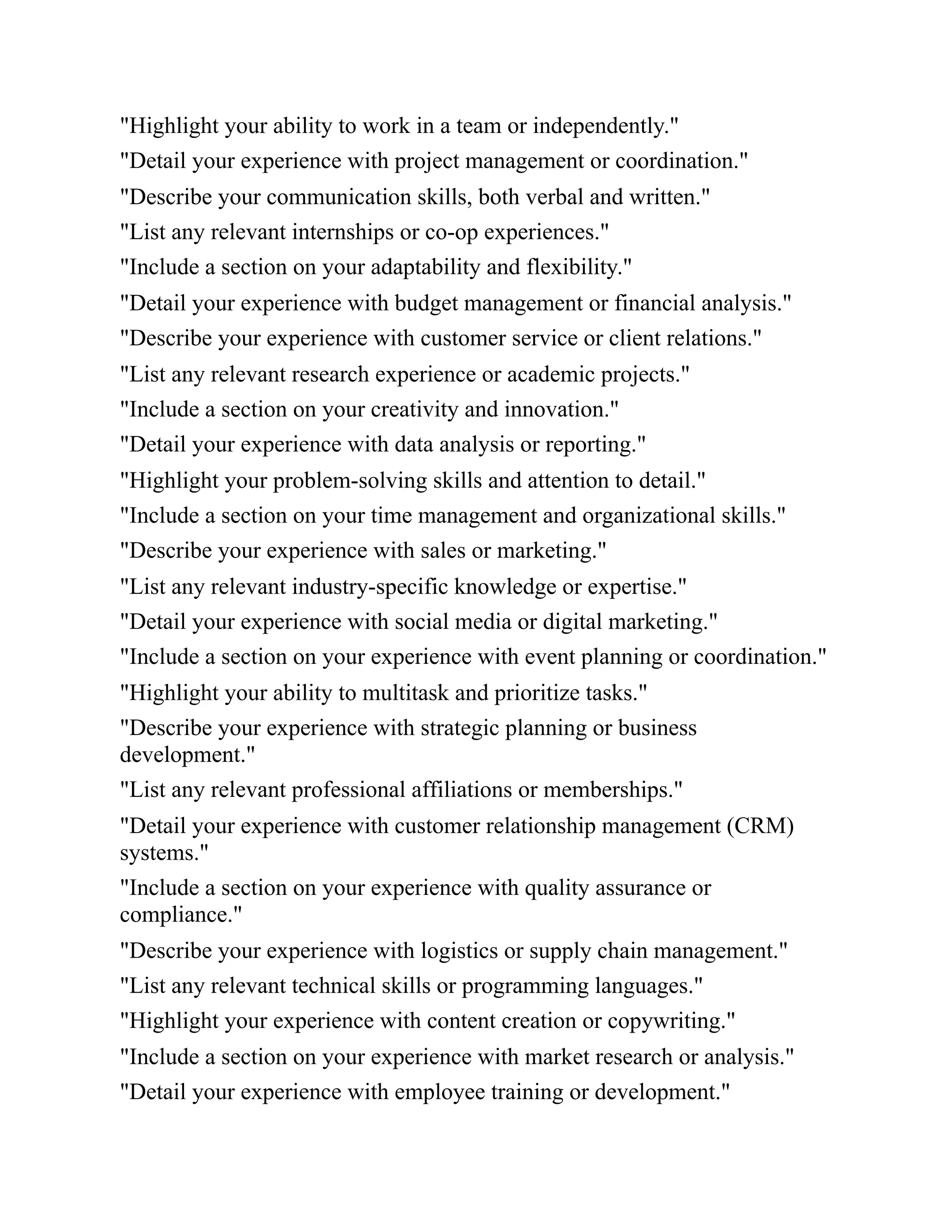 "Highlight your ability to work in a team or independently."
"Detail your experience with project management or coordination."
"Describe your communication skills, both verbal and written."
"List any relevant internships or co-op experiences."
"Include a section on your adaptability and flexibility."
"Detail your experience with budget management or financial analysis."
"Describe your experience with customer service or client relations."
"List any relevant research experience or academic projects."
"Include a section on your creativity and innovation."
"Detail your experience with data analysis or reporting."
"Highlight your problem-solving skills and attention to detail."
"Include a section on your time management and organizational skills."
"Describe your experience with sales or marketing."
"List any relevant industry-specific knowledge or expertise."
"Detail your experience with social media or digital marketing."
"Include a section on your experience with event planning or coordination."
"Highlight your ability to multitask and prioritize tasks."
"Describe your experience with strategic planning or business
development."
"List any relevant professional affiliations or memberships."
"Detail your experience with customer relationship management (CRM)
systems."
"Include a section on your experience with quality assurance or
compliance."
"Describe your experience with logistics or supply chain management."
"List any relevant technical skills or programming languages."
"Highlight your experience with content creation or copywriting."
"Include a section on your experience with market research or analysis."
"Detail your experience with employee training or development."
 