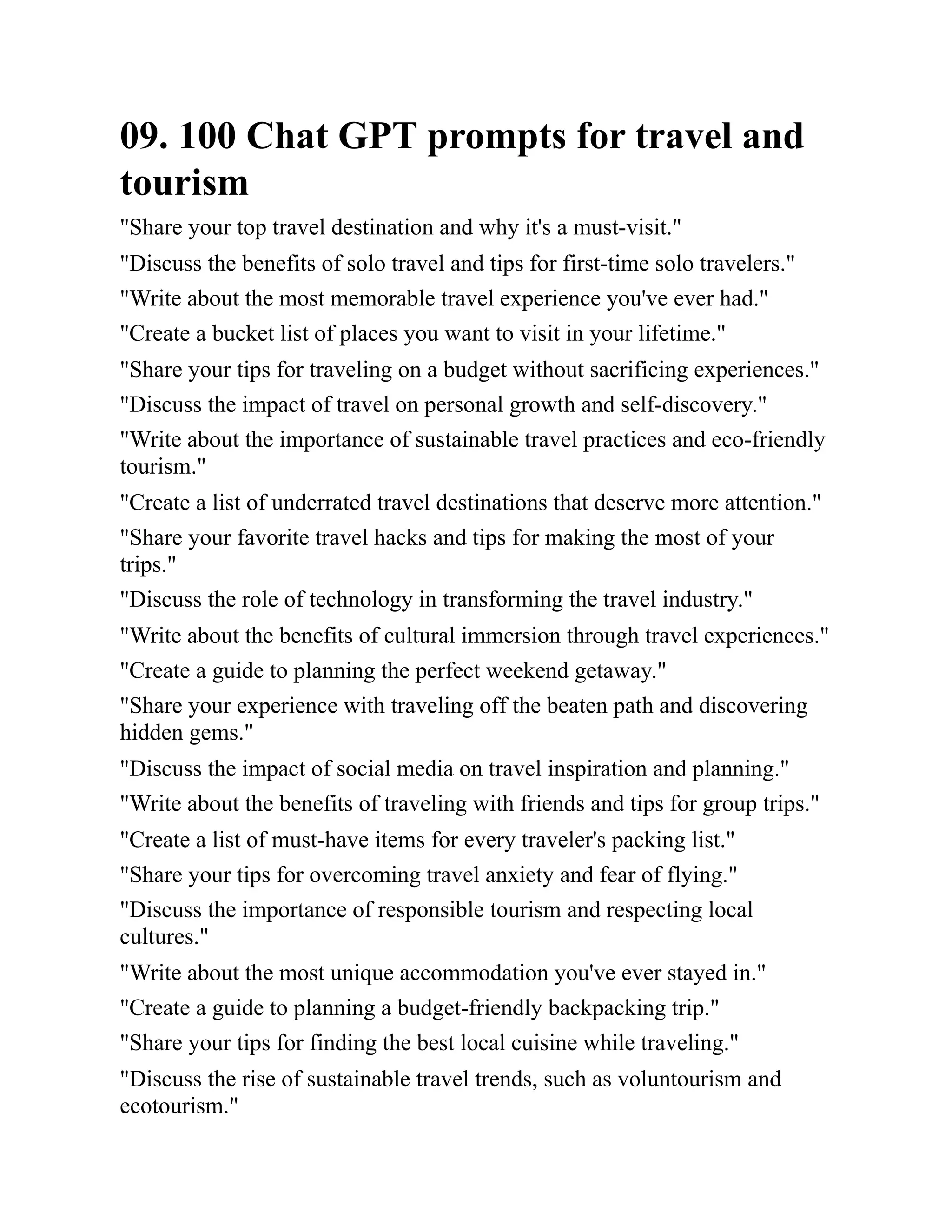 09. 100 Chat GPT prompts for travel and
tourism
"Share your top travel destination and why it's a must-visit."
"Discuss the benefits of solo travel and tips for first-time solo travelers."
"Write about the most memorable travel experience you've ever had."
"Create a bucket list of places you want to visit in your lifetime."
"Share your tips for traveling on a budget without sacrificing experiences."
"Discuss the impact of travel on personal growth and self-discovery."
"Write about the importance of sustainable travel practices and eco-friendly
tourism."
"Create a list of underrated travel destinations that deserve more attention."
"Share your favorite travel hacks and tips for making the most of your
trips."
"Discuss the role of technology in transforming the travel industry."
"Write about the benefits of cultural immersion through travel experiences."
"Create a guide to planning the perfect weekend getaway."
"Share your experience with traveling off the beaten path and discovering
hidden gems."
"Discuss the impact of social media on travel inspiration and planning."
"Write about the benefits of traveling with friends and tips for group trips."
"Create a list of must-have items for every traveler's packing list."
"Share your tips for overcoming travel anxiety and fear of flying."
"Discuss the importance of responsible tourism and respecting local
cultures."
"Write about the most unique accommodation you've ever stayed in."
"Create a guide to planning a budget-friendly backpacking trip."
"Share your tips for finding the best local cuisine while traveling."
"Discuss the rise of sustainable travel trends, such as voluntourism and
ecotourism."
 