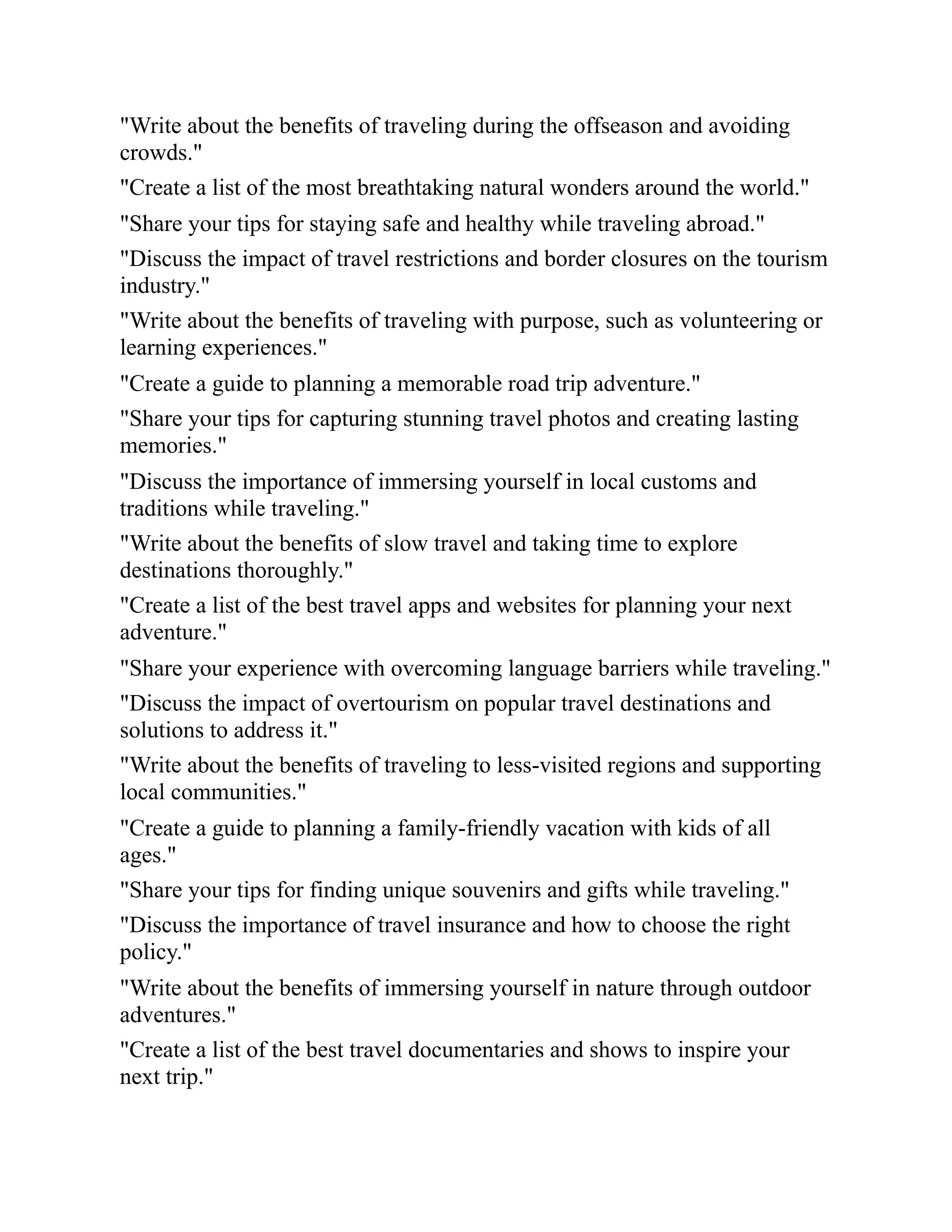 "Write about the benefits of traveling during the offseason and avoiding
crowds."
"Create a list of the most breathtaking natural wonders around the world."
"Share your tips for staying safe and healthy while traveling abroad."
"Discuss the impact of travel restrictions and border closures on the tourism
industry."
"Write about the benefits of traveling with purpose, such as volunteering or
learning experiences."
"Create a guide to planning a memorable road trip adventure."
"Share your tips for capturing stunning travel photos and creating lasting
memories."
"Discuss the importance of immersing yourself in local customs and
traditions while traveling."
"Write about the benefits of slow travel and taking time to explore
destinations thoroughly."
"Create a list of the best travel apps and websites for planning your next
adventure."
"Share your experience with overcoming language barriers while traveling."
"Discuss the impact of overtourism on popular travel destinations and
solutions to address it."
"Write about the benefits of traveling to less-visited regions and supporting
local communities."
"Create a guide to planning a family-friendly vacation with kids of all
ages."
"Share your tips for finding unique souvenirs and gifts while traveling."
"Discuss the importance of travel insurance and how to choose the right
policy."
"Write about the benefits of immersing yourself in nature through outdoor
adventures."
"Create a list of the best travel documentaries and shows to inspire your
next trip."
 