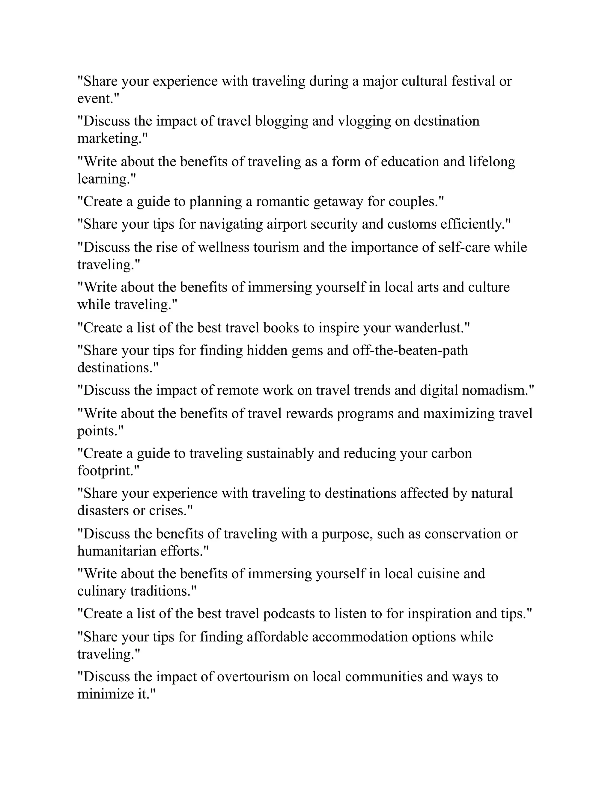"Share your experience with traveling during a major cultural festival or
event."
"Discuss the impact of travel blogging and vlogging on destination
marketing."
"Write about the benefits of traveling as a form of education and lifelong
learning."
"Create a guide to planning a romantic getaway for couples."
"Share your tips for navigating airport security and customs efficiently."
"Discuss the rise of wellness tourism and the importance of self-care while
traveling."
"Write about the benefits of immersing yourself in local arts and culture
while traveling."
"Create a list of the best travel books to inspire your wanderlust."
"Share your tips for finding hidden gems and off-the-beaten-path
destinations."
"Discuss the impact of remote work on travel trends and digital nomadism."
"Write about the benefits of travel rewards programs and maximizing travel
points."
"Create a guide to traveling sustainably and reducing your carbon
footprint."
"Share your experience with traveling to destinations affected by natural
disasters or crises."
"Discuss the benefits of traveling with a purpose, such as conservation or
humanitarian efforts."
"Write about the benefits of immersing yourself in local cuisine and
culinary traditions."
"Create a list of the best travel podcasts to listen to for inspiration and tips."
"Share your tips for finding affordable accommodation options while
traveling."
"Discuss the impact of overtourism on local communities and ways to
minimize it."
 