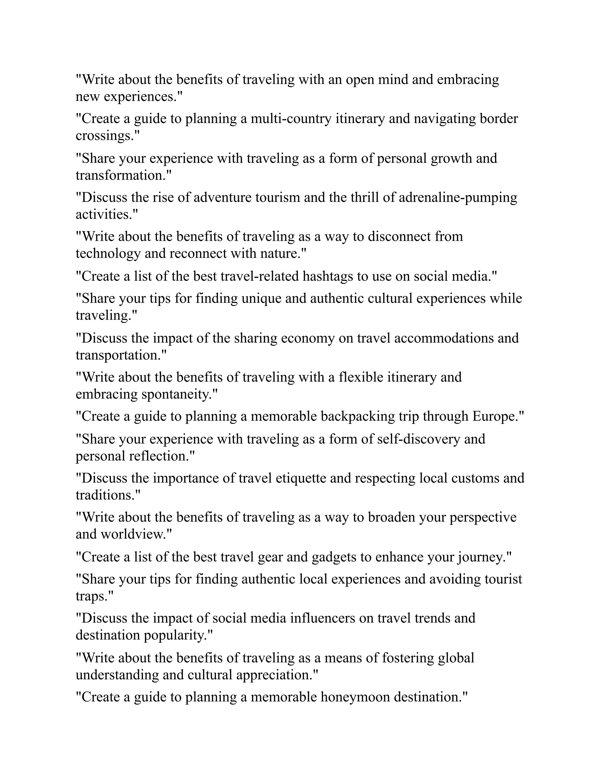 "Write about the benefits of traveling with an open mind and embracing
new experiences."
"Create a guide to planning a multi-country itinerary and navigating border
crossings."
"Share your experience with traveling as a form of personal growth and
transformation."
"Discuss the rise of adventure tourism and the thrill of adrenaline-pumping
activities."
"Write about the benefits of traveling as a way to disconnect from
technology and reconnect with nature."
"Create a list of the best travel-related hashtags to use on social media."
"Share your tips for finding unique and authentic cultural experiences while
traveling."
"Discuss the impact of the sharing economy on travel accommodations and
transportation."
"Write about the benefits of traveling with a flexible itinerary and
embracing spontaneity."
"Create a guide to planning a memorable backpacking trip through Europe."
"Share your experience with traveling as a form of self-discovery and
personal reflection."
"Discuss the importance of travel etiquette and respecting local customs and
traditions."
"Write about the benefits of traveling as a way to broaden your perspective
and worldview."
"Create a list of the best travel gear and gadgets to enhance your journey."
"Share your tips for finding authentic local experiences and avoiding tourist
traps."
"Discuss the impact of social media influencers on travel trends and
destination popularity."
"Write about the benefits of traveling as a means of fostering global
understanding and cultural appreciation."
"Create a guide to planning a memorable honeymoon destination."
 