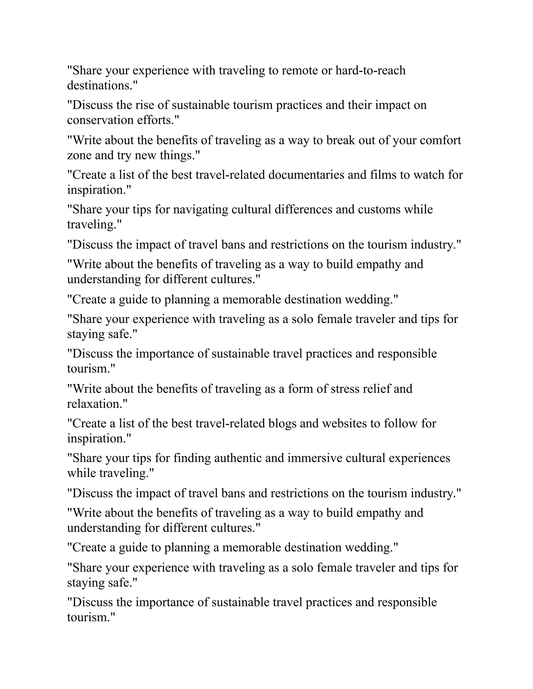 "Share your experience with traveling to remote or hard-to-reach
destinations."
"Discuss the rise of sustainable tourism practices and their impact on
conservation efforts."
"Write about the benefits of traveling as a way to break out of your comfort
zone and try new things."
"Create a list of the best travel-related documentaries and films to watch for
inspiration."
"Share your tips for navigating cultural differences and customs while
traveling."
"Discuss the impact of travel bans and restrictions on the tourism industry."
"Write about the benefits of traveling as a way to build empathy and
understanding for different cultures."
"Create a guide to planning a memorable destination wedding."
"Share your experience with traveling as a solo female traveler and tips for
staying safe."
"Discuss the importance of sustainable travel practices and responsible
tourism."
"Write about the benefits of traveling as a form of stress relief and
relaxation."
"Create a list of the best travel-related blogs and websites to follow for
inspiration."
"Share your tips for finding authentic and immersive cultural experiences
while traveling."
"Discuss the impact of travel bans and restrictions on the tourism industry."
"Write about the benefits of traveling as a way to build empathy and
understanding for different cultures."
"Create a guide to planning a memorable destination wedding."
"Share your experience with traveling as a solo female traveler and tips for
staying safe."
"Discuss the importance of sustainable travel practices and responsible
tourism."
 
