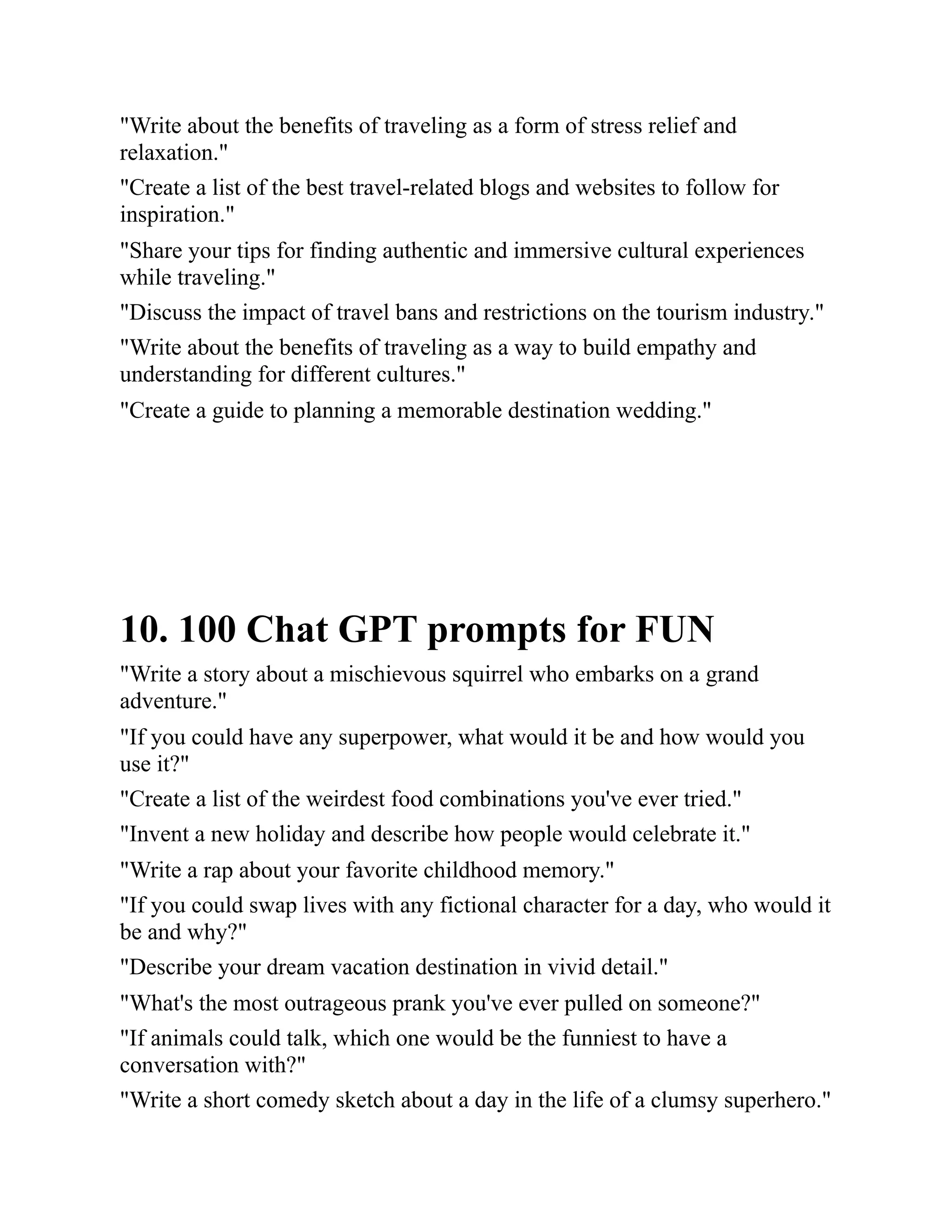 "Write about the benefits of traveling as a form of stress relief and
relaxation."
"Create a list of the best travel-related blogs and websites to follow for
inspiration."
"Share your tips for finding authentic and immersive cultural experiences
while traveling."
"Discuss the impact of travel bans and restrictions on the tourism industry."
"Write about the benefits of traveling as a way to build empathy and
understanding for different cultures."
"Create a guide to planning a memorable destination wedding."
10. 100 Chat GPT prompts for FUN
"Write a story about a mischievous squirrel who embarks on a grand
adventure."
"If you could have any superpower, what would it be and how would you
use it?"
"Create a list of the weirdest food combinations you've ever tried."
"Invent a new holiday and describe how people would celebrate it."
"Write a rap about your favorite childhood memory."
"If you could swap lives with any fictional character for a day, who would it
be and why?"
"Describe your dream vacation destination in vivid detail."
"What's the most outrageous prank you've ever pulled on someone?"
"If animals could talk, which one would be the funniest to have a
conversation with?"
"Write a short comedy sketch about a day in the life of a clumsy superhero."
 