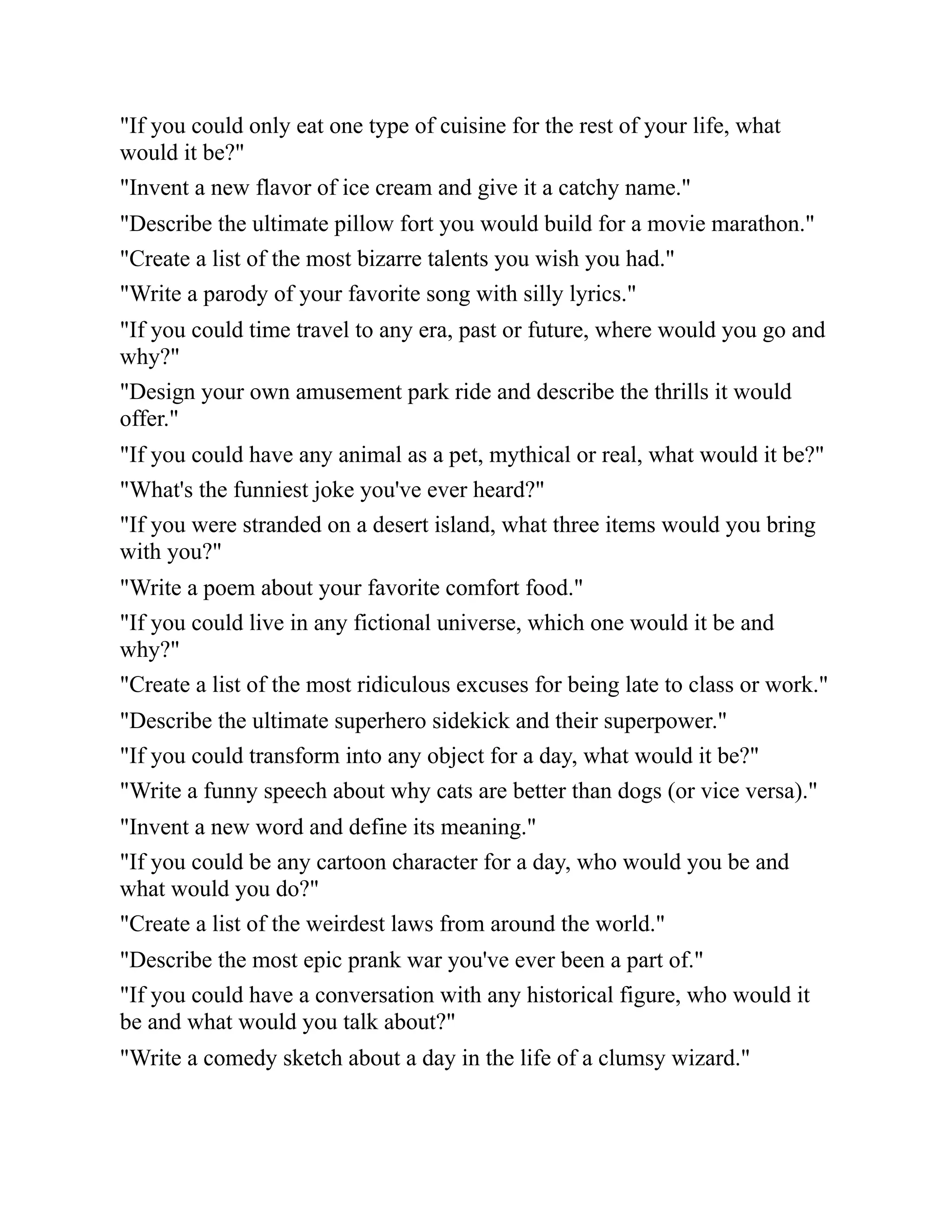 "If you could only eat one type of cuisine for the rest of your life, what
would it be?"
"Invent a new flavor of ice cream and give it a catchy name."
"Describe the ultimate pillow fort you would build for a movie marathon."
"Create a list of the most bizarre talents you wish you had."
"Write a parody of your favorite song with silly lyrics."
"If you could time travel to any era, past or future, where would you go and
why?"
"Design your own amusement park ride and describe the thrills it would
offer."
"If you could have any animal as a pet, mythical or real, what would it be?"
"What's the funniest joke you've ever heard?"
"If you were stranded on a desert island, what three items would you bring
with you?"
"Write a poem about your favorite comfort food."
"If you could live in any fictional universe, which one would it be and
why?"
"Create a list of the most ridiculous excuses for being late to class or work."
"Describe the ultimate superhero sidekick and their superpower."
"If you could transform into any object for a day, what would it be?"
"Write a funny speech about why cats are better than dogs (or vice versa)."
"Invent a new word and define its meaning."
"If you could be any cartoon character for a day, who would you be and
what would you do?"
"Create a list of the weirdest laws from around the world."
"Describe the most epic prank war you've ever been a part of."
"If you could have a conversation with any historical figure, who would it
be and what would you talk about?"
"Write a comedy sketch about a day in the life of a clumsy wizard."
 