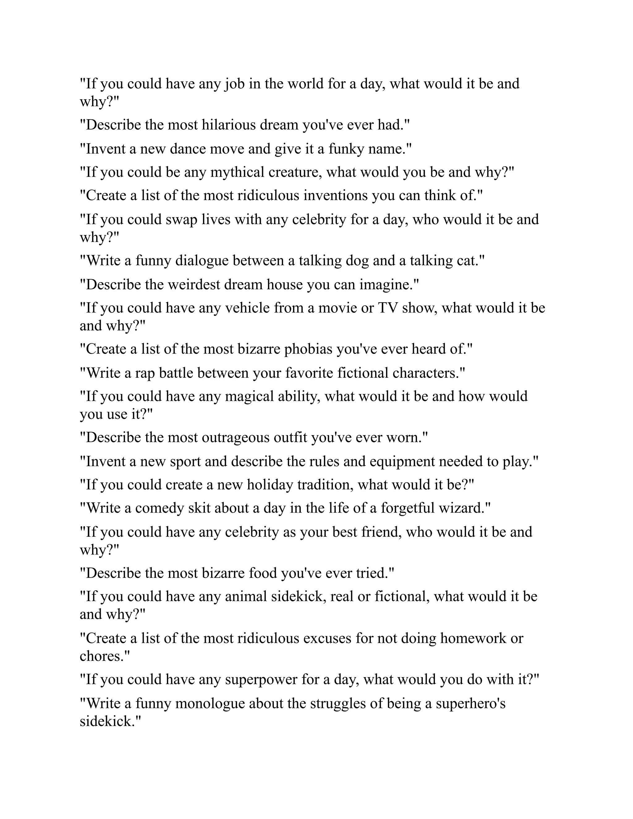 "If you could have any job in the world for a day, what would it be and
why?"
"Describe the most hilarious dream you've ever had."
"Invent a new dance move and give it a funky name."
"If you could be any mythical creature, what would you be and why?"
"Create a list of the most ridiculous inventions you can think of."
"If you could swap lives with any celebrity for a day, who would it be and
why?"
"Write a funny dialogue between a talking dog and a talking cat."
"Describe the weirdest dream house you can imagine."
"If you could have any vehicle from a movie or TV show, what would it be
and why?"
"Create a list of the most bizarre phobias you've ever heard of."
"Write a rap battle between your favorite fictional characters."
"If you could have any magical ability, what would it be and how would
you use it?"
"Describe the most outrageous outfit you've ever worn."
"Invent a new sport and describe the rules and equipment needed to play."
"If you could create a new holiday tradition, what would it be?"
"Write a comedy skit about a day in the life of a forgetful wizard."
"If you could have any celebrity as your best friend, who would it be and
why?"
"Describe the most bizarre food you've ever tried."
"If you could have any animal sidekick, real or fictional, what would it be
and why?"
"Create a list of the most ridiculous excuses for not doing homework or
chores."
"If you could have any superpower for a day, what would you do with it?"
"Write a funny monologue about the struggles of being a superhero's
sidekick."
 