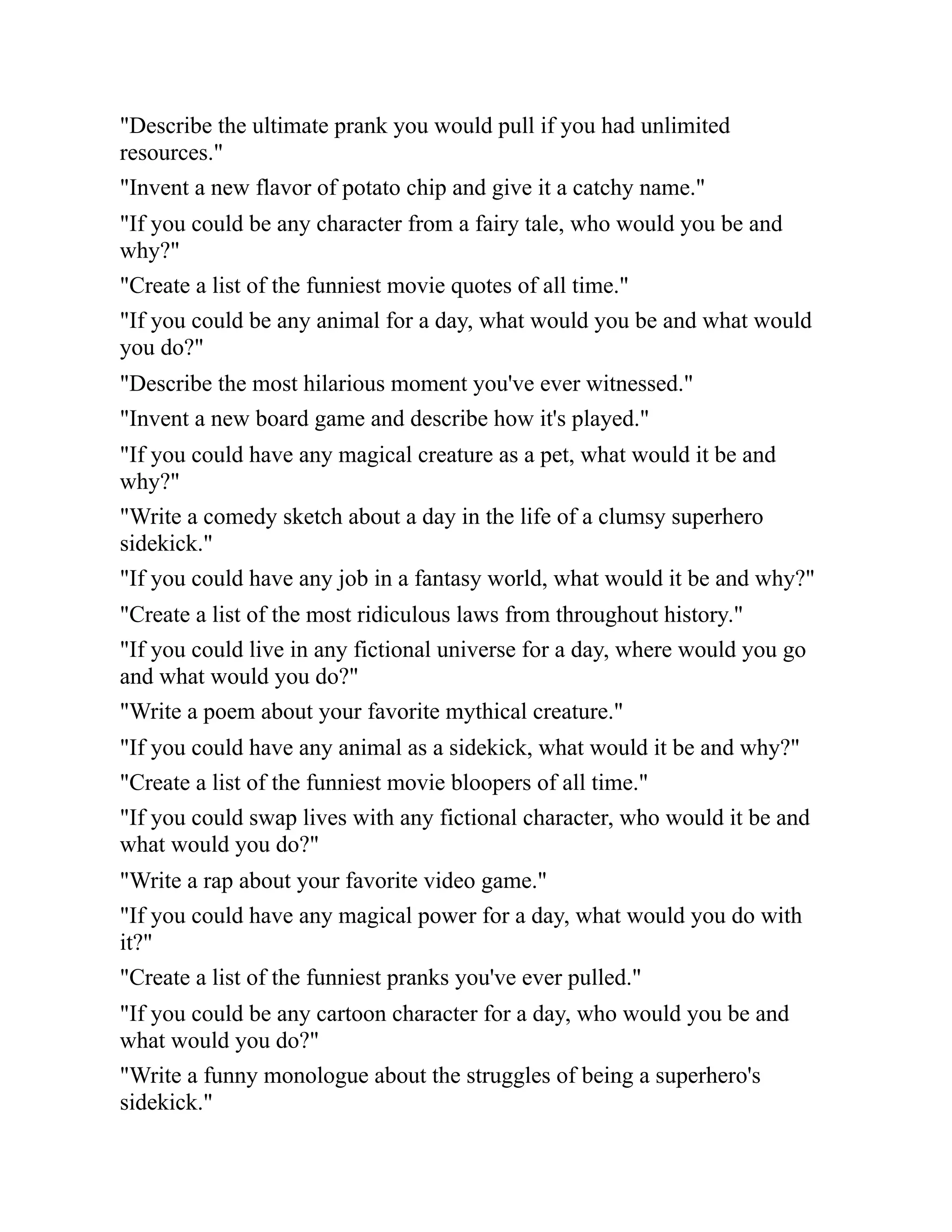 "Describe the ultimate prank you would pull if you had unlimited
resources."
"Invent a new flavor of potato chip and give it a catchy name."
"If you could be any character from a fairy tale, who would you be and
why?"
"Create a list of the funniest movie quotes of all time."
"If you could be any animal for a day, what would you be and what would
you do?"
"Describe the most hilarious moment you've ever witnessed."
"Invent a new board game and describe how it's played."
"If you could have any magical creature as a pet, what would it be and
why?"
"Write a comedy sketch about a day in the life of a clumsy superhero
sidekick."
"If you could have any job in a fantasy world, what would it be and why?"
"Create a list of the most ridiculous laws from throughout history."
"If you could live in any fictional universe for a day, where would you go
and what would you do?"
"Write a poem about your favorite mythical creature."
"If you could have any animal as a sidekick, what would it be and why?"
"Create a list of the funniest movie bloopers of all time."
"If you could swap lives with any fictional character, who would it be and
what would you do?"
"Write a rap about your favorite video game."
"If you could have any magical power for a day, what would you do with
it?"
"Create a list of the funniest pranks you've ever pulled."
"If you could be any cartoon character for a day, who would you be and
what would you do?"
"Write a funny monologue about the struggles of being a superhero's
sidekick."
 
