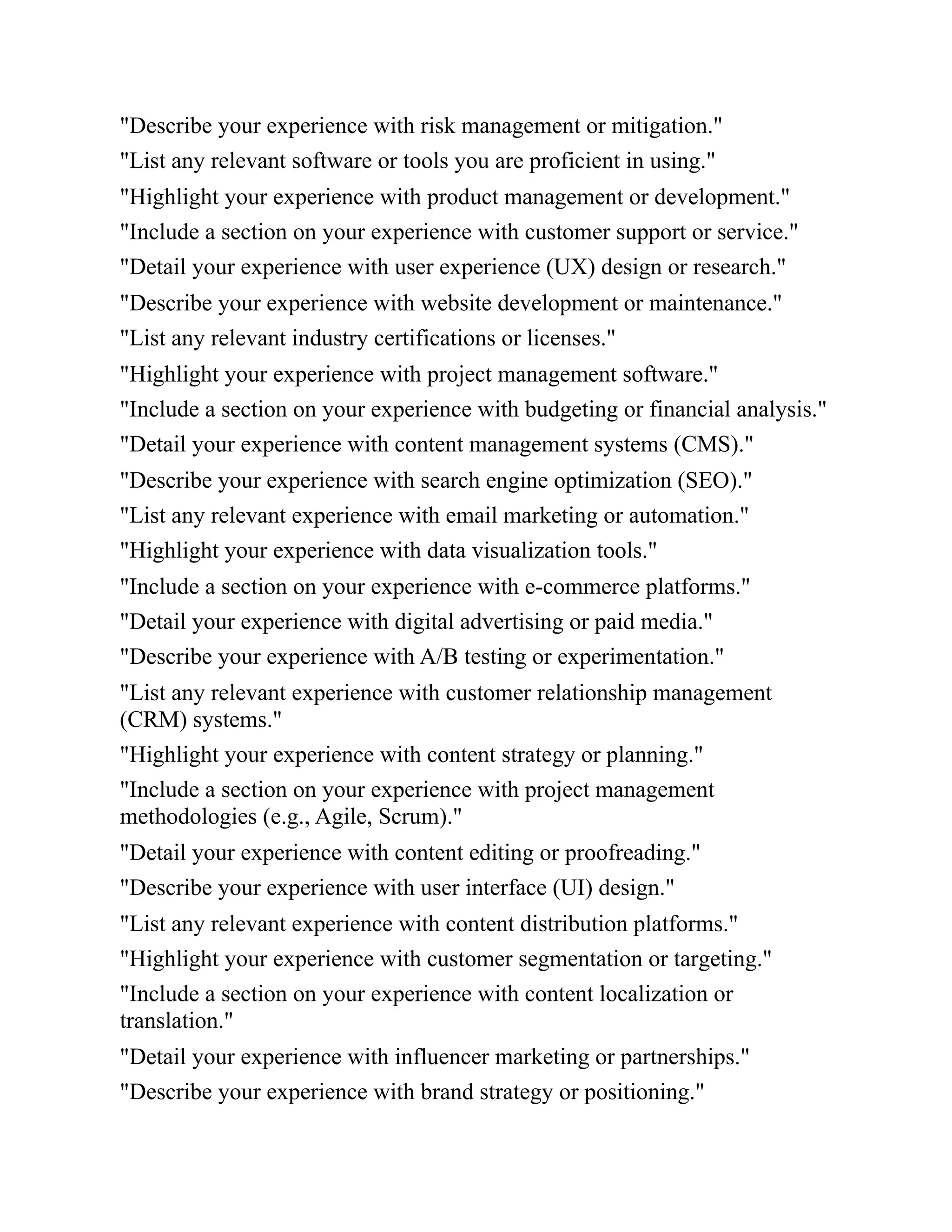 "Describe your experience with risk management or mitigation."
"List any relevant software or tools you are proficient in using."
"Highlight your experience with product management or development."
"Include a section on your experience with customer support or service."
"Detail your experience with user experience (UX) design or research."
"Describe your experience with website development or maintenance."
"List any relevant industry certifications or licenses."
"Highlight your experience with project management software."
"Include a section on your experience with budgeting or financial analysis."
"Detail your experience with content management systems (CMS)."
"Describe your experience with search engine optimization (SEO)."
"List any relevant experience with email marketing or automation."
"Highlight your experience with data visualization tools."
"Include a section on your experience with e-commerce platforms."
"Detail your experience with digital advertising or paid media."
"Describe your experience with A/B testing or experimentation."
"List any relevant experience with customer relationship management
(CRM) systems."
"Highlight your experience with content strategy or planning."
"Include a section on your experience with project management
methodologies (e.g., Agile, Scrum)."
"Detail your experience with content editing or proofreading."
"Describe your experience with user interface (UI) design."
"List any relevant experience with content distribution platforms."
"Highlight your experience with customer segmentation or targeting."
"Include a section on your experience with content localization or
translation."
"Detail your experience with influencer marketing or partnerships."
"Describe your experience with brand strategy or positioning."
 