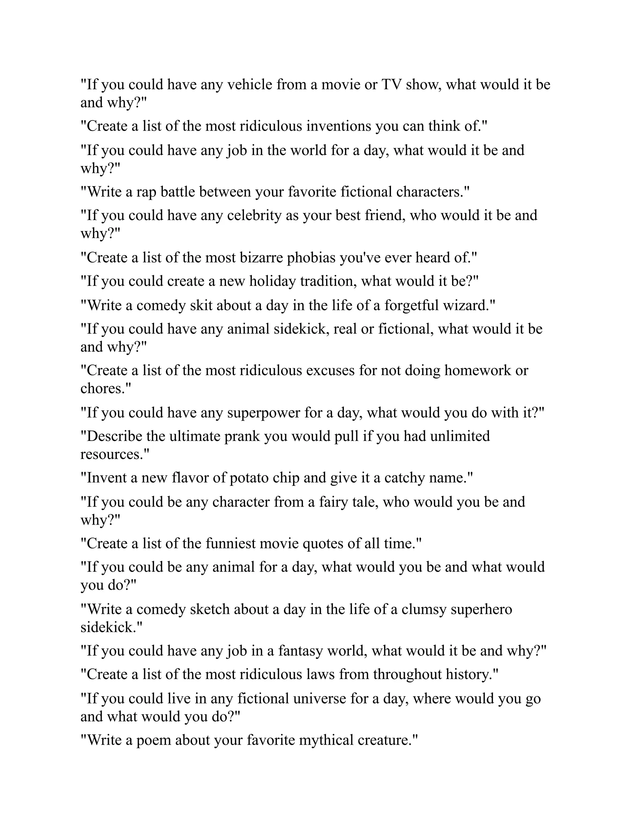 "If you could have any vehicle from a movie or TV show, what would it be
and why?"
"Create a list of the most ridiculous inventions you can think of."
"If you could have any job in the world for a day, what would it be and
why?"
"Write a rap battle between your favorite fictional characters."
"If you could have any celebrity as your best friend, who would it be and
why?"
"Create a list of the most bizarre phobias you've ever heard of."
"If you could create a new holiday tradition, what would it be?"
"Write a comedy skit about a day in the life of a forgetful wizard."
"If you could have any animal sidekick, real or fictional, what would it be
and why?"
"Create a list of the most ridiculous excuses for not doing homework or
chores."
"If you could have any superpower for a day, what would you do with it?"
"Describe the ultimate prank you would pull if you had unlimited
resources."
"Invent a new flavor of potato chip and give it a catchy name."
"If you could be any character from a fairy tale, who would you be and
why?"
"Create a list of the funniest movie quotes of all time."
"If you could be any animal for a day, what would you be and what would
you do?"
"Write a comedy sketch about a day in the life of a clumsy superhero
sidekick."
"If you could have any job in a fantasy world, what would it be and why?"
"Create a list of the most ridiculous laws from throughout history."
"If you could live in any fictional universe for a day, where would you go
and what would you do?"
"Write a poem about your favorite mythical creature."
 