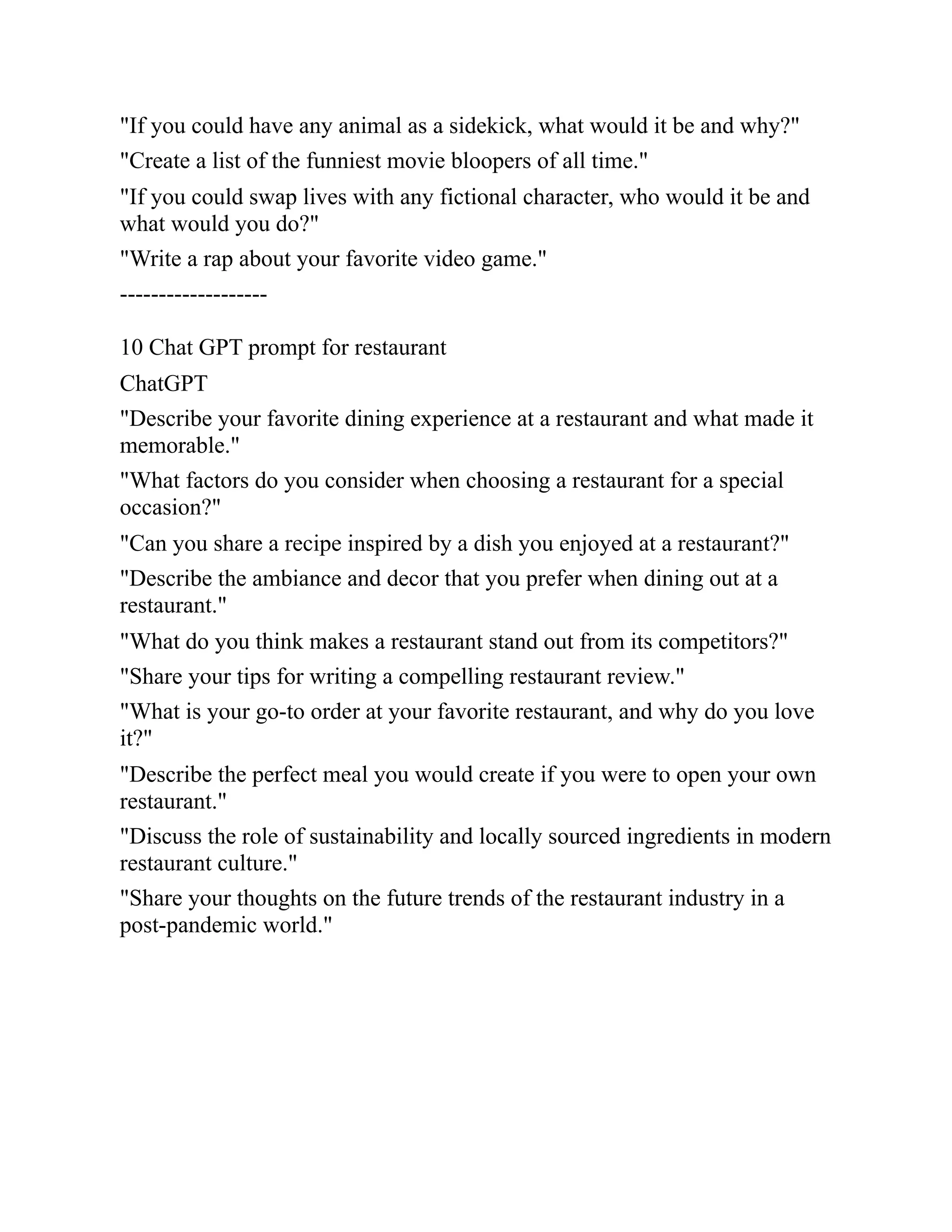 "If you could have any animal as a sidekick, what would it be and why?"
"Create a list of the funniest movie bloopers of all time."
"If you could swap lives with any fictional character, who would it be and
what would you do?"
"Write a rap about your favorite video game."
-------------------
10 Chat GPT prompt for restaurant
ChatGPT
"Describe your favorite dining experience at a restaurant and what made it
memorable."
"What factors do you consider when choosing a restaurant for a special
occasion?"
"Can you share a recipe inspired by a dish you enjoyed at a restaurant?"
"Describe the ambiance and decor that you prefer when dining out at a
restaurant."
"What do you think makes a restaurant stand out from its competitors?"
"Share your tips for writing a compelling restaurant review."
"What is your go-to order at your favorite restaurant, and why do you love
it?"
"Describe the perfect meal you would create if you were to open your own
restaurant."
"Discuss the role of sustainability and locally sourced ingredients in modern
restaurant culture."
"Share your thoughts on the future trends of the restaurant industry in a
post-pandemic world."
 