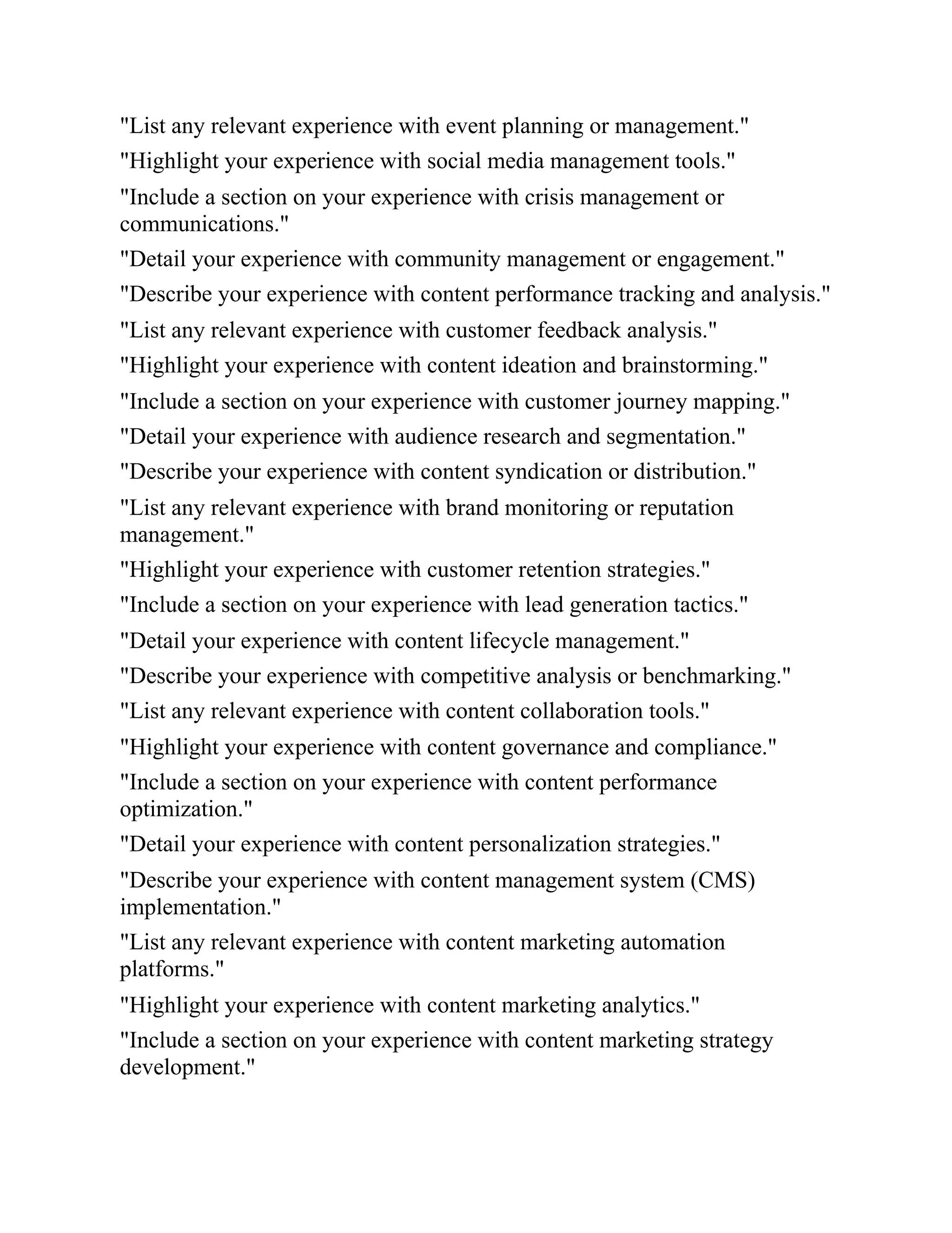 "List any relevant experience with event planning or management."
"Highlight your experience with social media management tools."
"Include a section on your experience with crisis management or
communications."
"Detail your experience with community management or engagement."
"Describe your experience with content performance tracking and analysis."
"List any relevant experience with customer feedback analysis."
"Highlight your experience with content ideation and brainstorming."
"Include a section on your experience with customer journey mapping."
"Detail your experience with audience research and segmentation."
"Describe your experience with content syndication or distribution."
"List any relevant experience with brand monitoring or reputation
management."
"Highlight your experience with customer retention strategies."
"Include a section on your experience with lead generation tactics."
"Detail your experience with content lifecycle management."
"Describe your experience with competitive analysis or benchmarking."
"List any relevant experience with content collaboration tools."
"Highlight your experience with content governance and compliance."
"Include a section on your experience with content performance
optimization."
"Detail your experience with content personalization strategies."
"Describe your experience with content management system (CMS)
implementation."
"List any relevant experience with content marketing automation
platforms."
"Highlight your experience with content marketing analytics."
"Include a section on your experience with content marketing strategy
development."
 