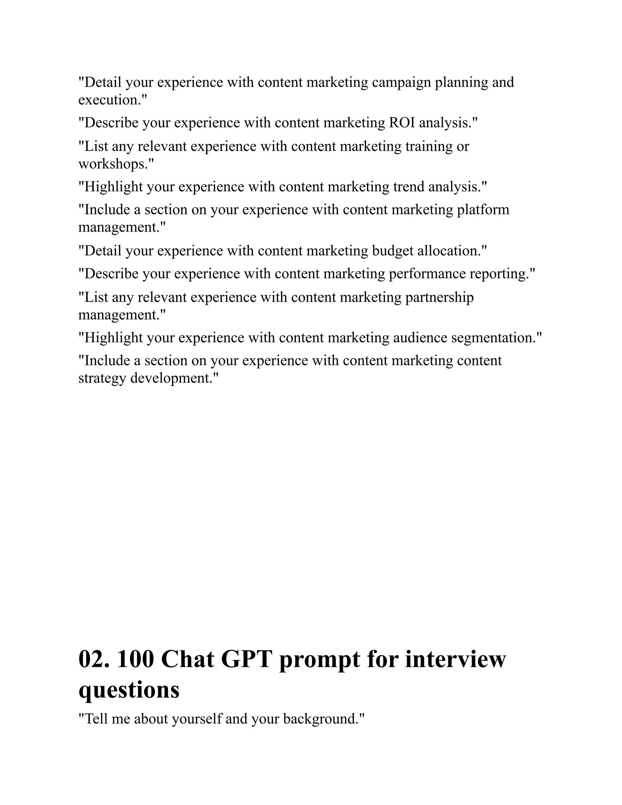 "Detail your experience with content marketing campaign planning and
execution."
"Describe your experience with content marketing ROI analysis."
"List any relevant experience with content marketing training or
workshops."
"Highlight your experience with content marketing trend analysis."
"Include a section on your experience with content marketing platform
management."
"Detail your experience with content marketing budget allocation."
"Describe your experience with content marketing performance reporting."
"List any relevant experience with content marketing partnership
management."
"Highlight your experience with content marketing audience segmentation."
"Include a section on your experience with content marketing content
strategy development."
02. 100 Chat GPT prompt for interview
questions
"Tell me about yourself and your background."
 