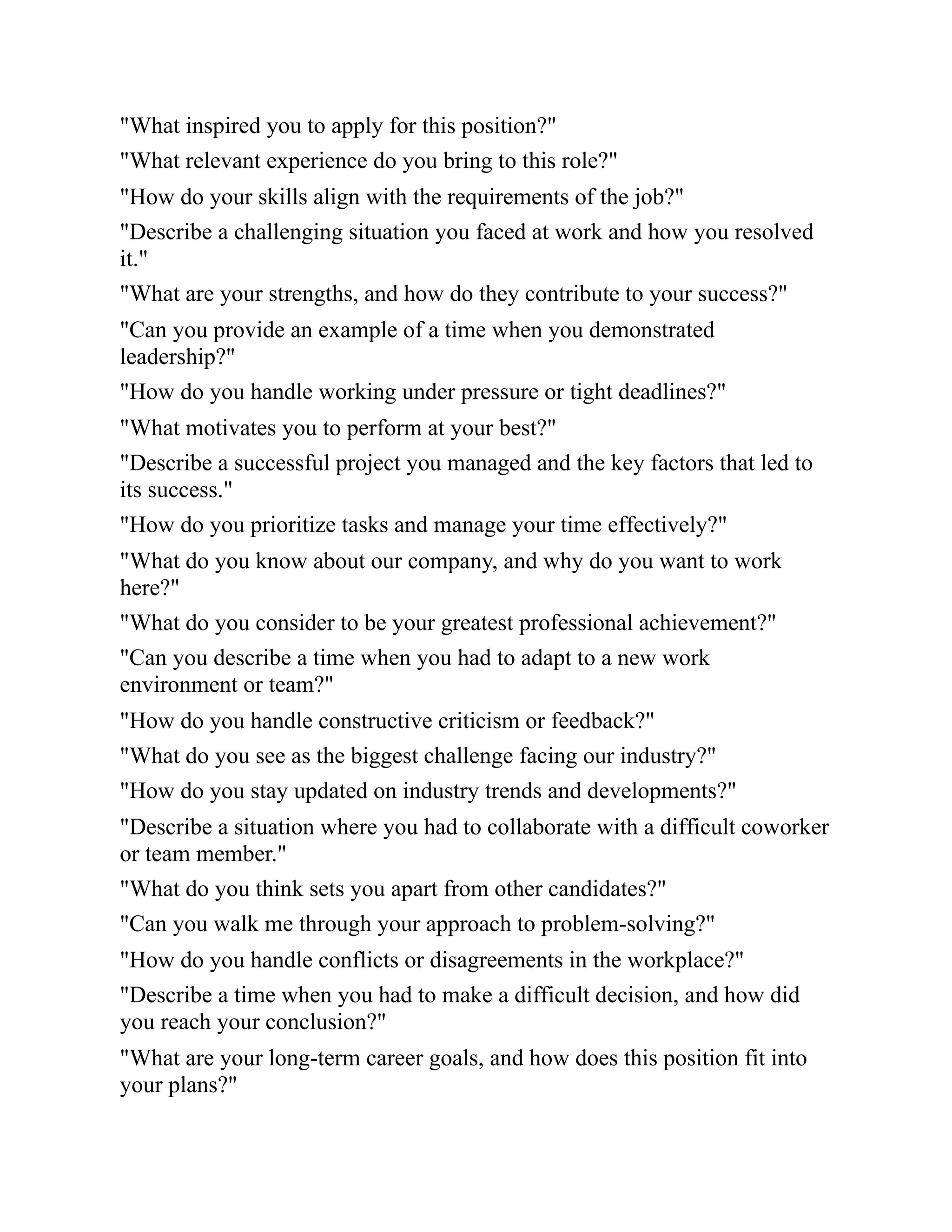 "What inspired you to apply for this position?"
"What relevant experience do you bring to this role?"
"How do your skills align with the requirements of the job?"
"Describe a challenging situation you faced at work and how you resolved
it."
"What are your strengths, and how do they contribute to your success?"
"Can you provide an example of a time when you demonstrated
leadership?"
"How do you handle working under pressure or tight deadlines?"
"What motivates you to perform at your best?"
"Describe a successful project you managed and the key factors that led to
its success."
"How do you prioritize tasks and manage your time effectively?"
"What do you know about our company, and why do you want to work
here?"
"What do you consider to be your greatest professional achievement?"
"Can you describe a time when you had to adapt to a new work
environment or team?"
"How do you handle constructive criticism or feedback?"
"What do you see as the biggest challenge facing our industry?"
"How do you stay updated on industry trends and developments?"
"Describe a situation where you had to collaborate with a difficult coworker
or team member."
"What do you think sets you apart from other candidates?"
"Can you walk me through your approach to problem-solving?"
"How do you handle conflicts or disagreements in the workplace?"
"Describe a time when you had to make a difficult decision, and how did
you reach your conclusion?"
"What are your long-term career goals, and how does this position fit into
your plans?"
 
