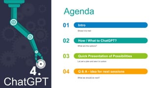ChatGPT
Agenda
01
Show it to me!
Intro
02
What are the options?
How / What to ChatGPT?
03
Let set a plan and see it in action
Quick Presentation of Possibilities
04
What we should do next?
Q & A - idea for next sessions
 