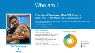 Who am I
Oil & Gas
e-commerce
POS
Retail
Ali Tavanayan
&
Nimo
Work Experience
Knowledge areas
Serial Entrepreneur, Founder, Project Manager, Product Owner, Public Speaker, Board Member, Advisor.
Run a team of 21+1 right now.
Software development mindset.
What you do NOT know about me!
2016 ~ 2023 Manage Petro
On-site Delivery Management ERP, SaaS &
Mobile App. Fuel, Propane, Lubricant.
2013 ~ 2016 UDI-HUB
Connector of any POS platform to 16 e-
commerce solution bi-directional
2008 ~ 2013 POS-UDI
e-commerce integration with a POS platform
Founder of Vancouver ChatGPT Experts
MSc., PMP, PMI, MCSE, GTM Strategist, A+
 