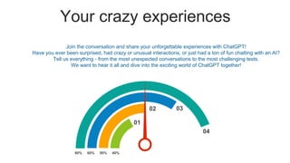 Your crazy experiences
80% 50%
60% 40%
04
03
02
01
Join the conversation and share your unforgettable experiences with ChatGPT!
Have you ever been surprised, had crazy or unusual interactions, or just had a ton of fun chatting with an AI?
Tell us everything - from the most unexpected conversations to the most challenging tests.
We want to hear it all and dive into the exciting world of ChatGPT together!
 
