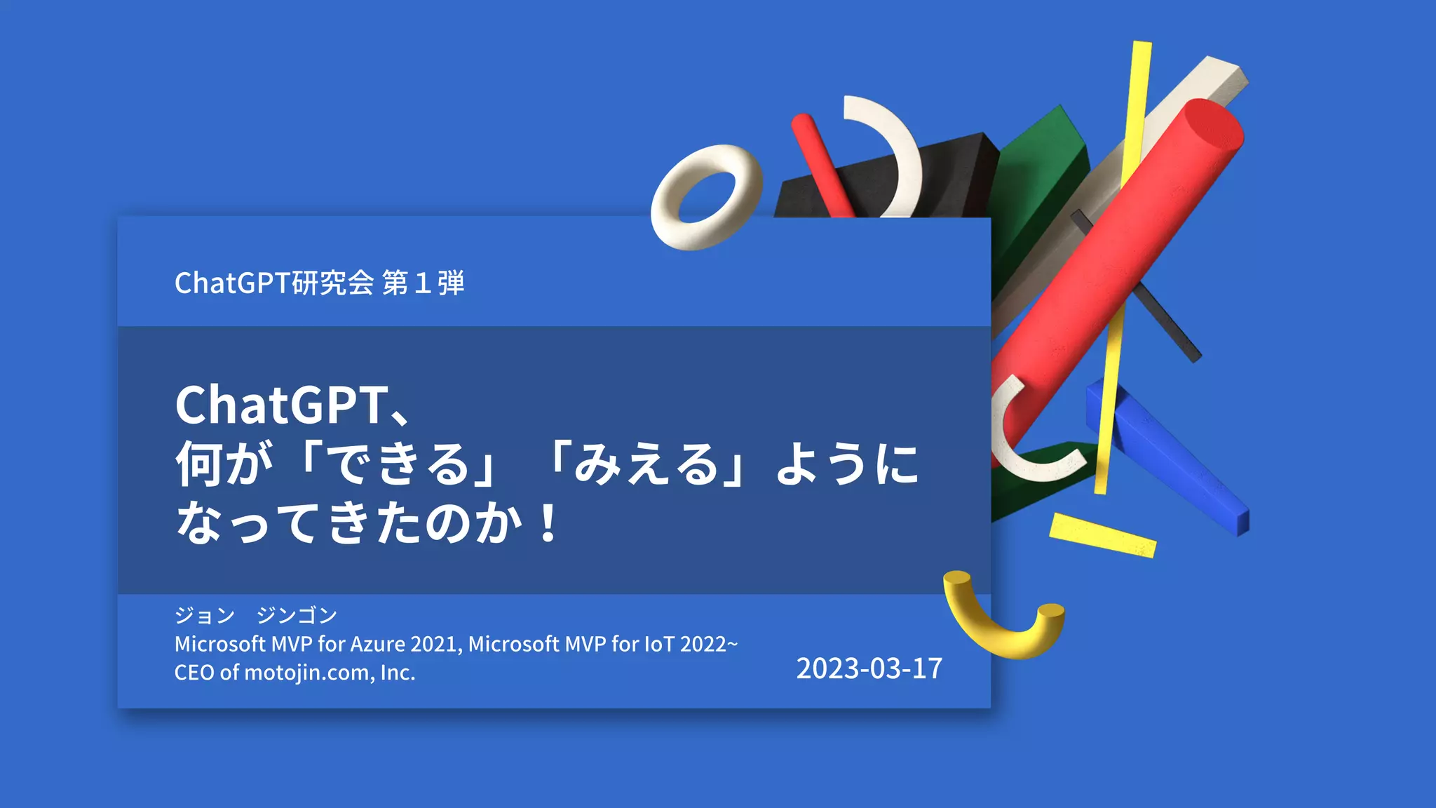 ChatGPT、
何が「できる」「みえる」ように
なってきたのか！
ジョン ジンゴン
Microsoft MVP for Azure 2021, Microsoft MVP for IoT 2022~
CEO of motojin.com, Inc.
ChatGPT研究会 第１弾
2023-03-17
 