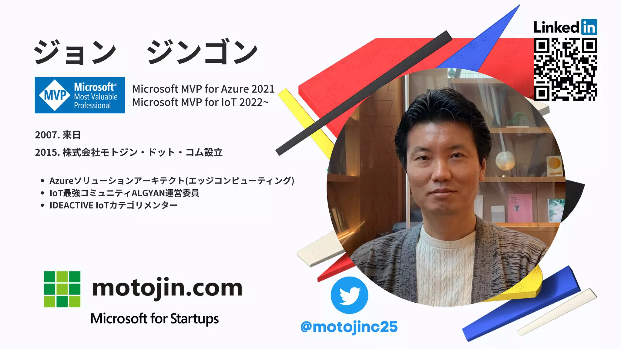 ジョン ジンゴン
Azureソリューションアーキテクト(エッジコンピューティング)
IoT最強コミュニティALGYAN運営委員
IDEACTIVE IoTカテゴリメンター
2007. 来日
2015. 株式会社モトジン・ドット・コム設立
Microsoft MVP for Azure 2021
Microsoft MVP for IoT 2022~
@motojinc25
 